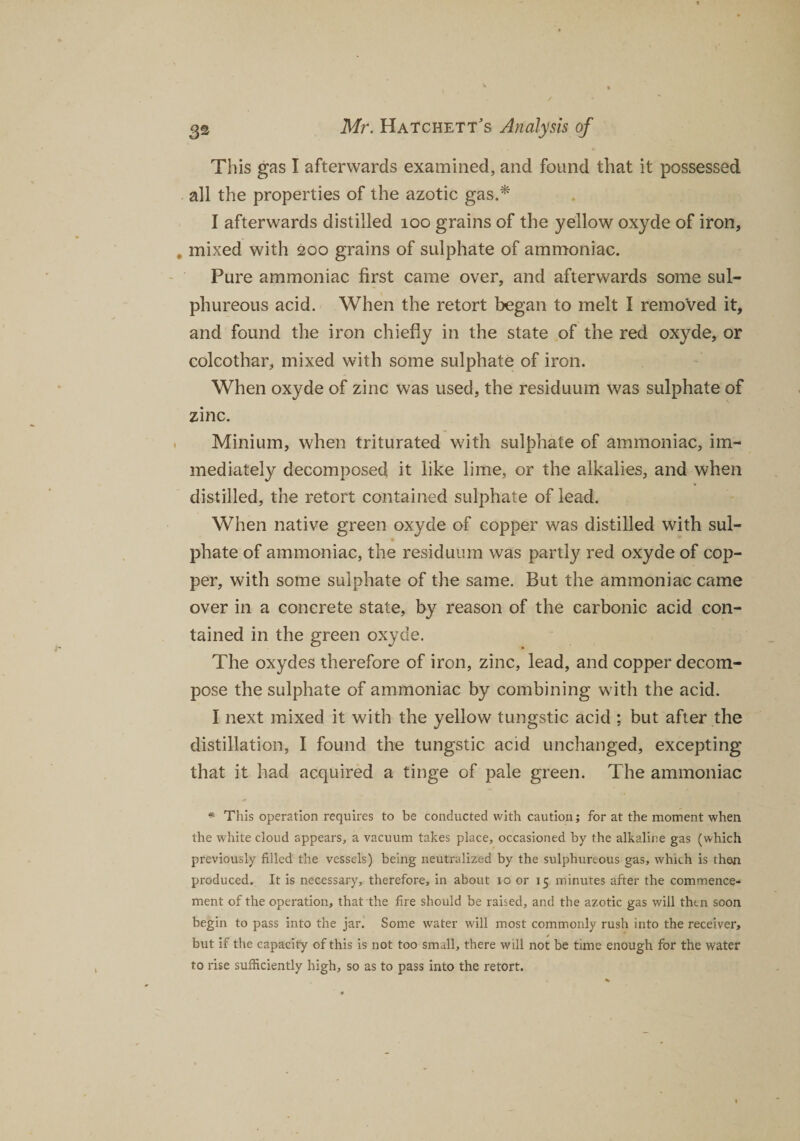 This gas I afterwards examined, and found that it possessed all the properties of the azotic gas.* I afterwards distilled 100 grains of the yellow oxyde of iron, , mixed with 200 grains of sulphate of ammoniac. Pure ammoniac first came over, and afterwards some sul¬ phureous acid. When the retort began to melt I removed it, and found the iron chiefly in the state of the red oxyde, or colcothar, mixed with some sulphate of iron. When oxyde of zinc was used, the residuum was sulphate of zinc. Minium, when triturated with sulphate of ammoniac, im¬ mediately decomposed it like lime, or the alkalies, and when distilled, the retort contained sulphate of lead. When native green oxyde of copper was distilled with sul- - • phate of ammoniac, the residuum was partly red oxyde of cop¬ per, with some sulphate of the same. But the ammoniac came over in a concrete state, by reason of the carbonic acid con¬ tained in the green oxyde. The oxydes therefore of iron, zinc, lead, and copper decom¬ pose the sulphate of ammoniac by combining with the acid. I next mixed it with the yellow tungstic acid ; but after the distillation, I found the tungstic acid unchanged, excepting that it had acquired a tinge of pale green. The ammoniac * This operation requires to be conducted with caution; for at the moment when the white cloud appears, a vacuum takes place, occasioned by the alkaline gas (which previously filled the vessels) being neutralized by the sulphureous gas, which is then produced. It is necessary, therefore, in about io or 15 minutes after the commence¬ ment of the operation, that the fire should be raised, and the azotic gas will then soon begin to pass into the jar. Some water will most commonly rush into the receiver, but if the capacity of this is not too small, there will not be time enough for the water to rise sufficiently high, so as to pass into the retort.