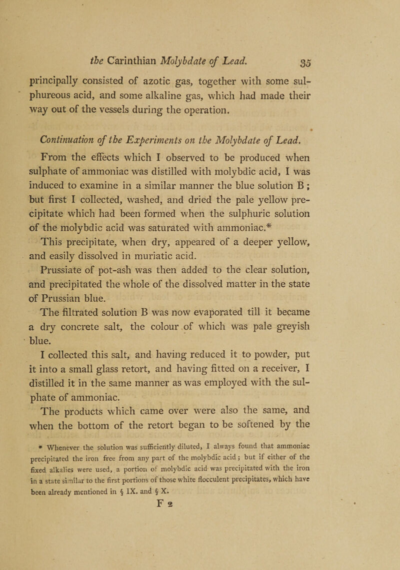 principally consisted of azotic gas, together with some sul¬ phureous acid, and some alkaline gas, which had made their way out of the vessels during the operation. Continuation of the Experiments on the Molybdate of Lead. From the effects which I observed to be produced when sulphate of ammoniac was distilled with molybdic acid, I was induced to examine in a similar manner the blue solution B ; but first I collected, washed, and dried the pale yellow pre¬ cipitate which had been formed when the sulphuric solution of the molybdic acid was saturated with ammoniac.* This precipitate, when dry, appeared of a deeper yellow, and easily dissolved in muriatic acid. Prussiate of pot-ash was then added to the clear solution, and precipitated the whole of the dissolved matter in the state of Prussian blue. The filtrated solution B was now evaporated till it became a dry concrete salt, the colour of which was pale greyish ‘ blue. I collected this salt, and having reduced it to powder, put it into a small glass retort, and having fitted on a receiver, I distilled it in the same manner as was employed with the sul¬ phate of ammoniac. The products which came over were also the same, and when the bottom of the retort began to be softened by the * Whenever the solution was sufficiently diluted, I always found that ammoniac precipitated the iron free from any part of the molybdic acid; but if either of the fixed alkalies were used, a portion of molybdic acid was precipitated with the iron in a state similar to the first portions of those white flocculent precipitates, which have been already mentioned in § IX. and § X. F 2