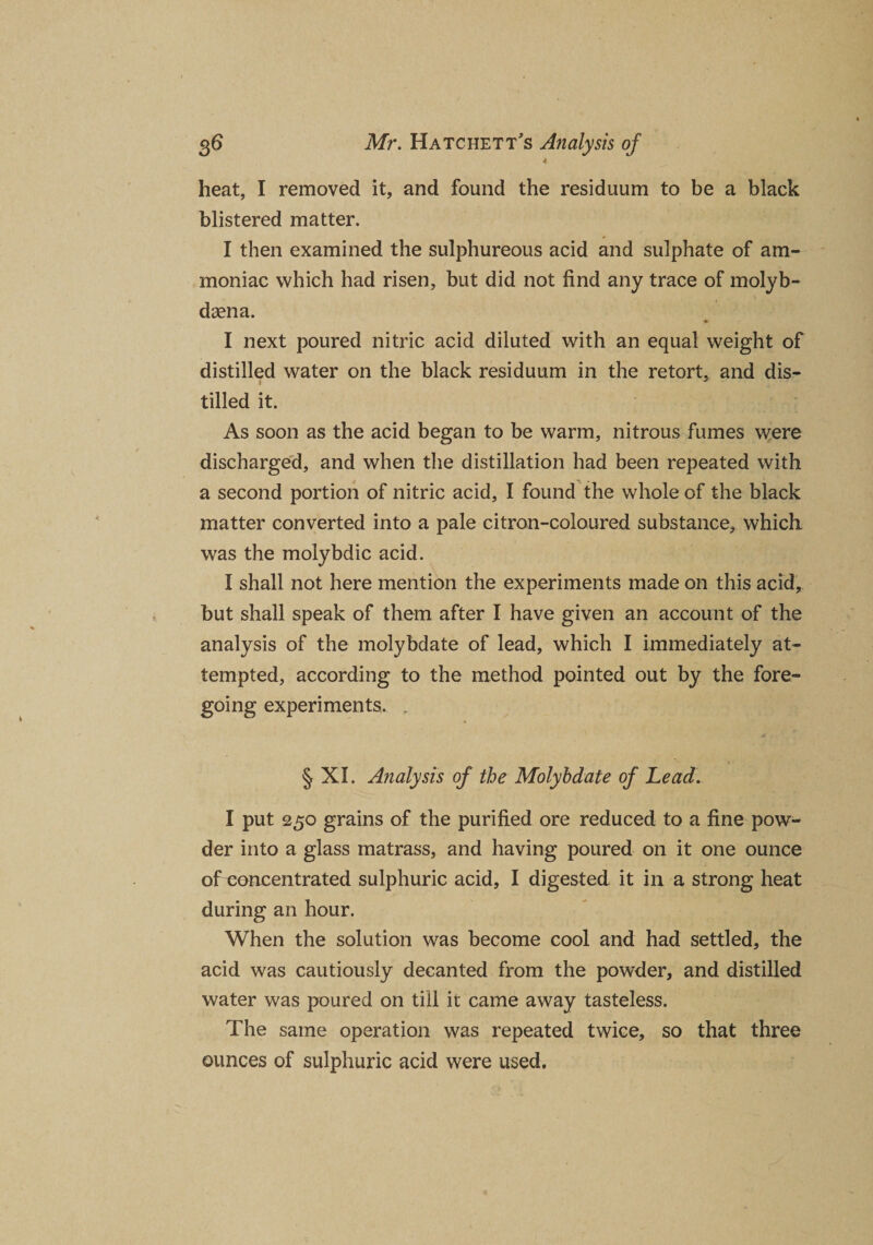 4 heat, I removed it, and found the residuum to be a black blistered matter. I then examined the sulphureous acid and sulphate of am¬ moniac which had risen, but did not find any trace of molyb- dsena. I next poured nitric acid diluted with an equal weight of distilled water on the black residuum in the retort, and dis¬ tilled it. As soon as the acid began to be warm, nitrous fumes were discharged, and when the distillation had been repeated with a second portion of nitric acid, I found the whole of the black matter converted into a pale citron-coloured substance, which was the molybdic acid. I shall not here mention the experiments made on this acid, but shall speak of them after I have given an account of the analysis of the molybdate of lead, which I immediately at¬ tempted, according to the method pointed out by the fore¬ going experiments, „ § XI. Analysis of the Molybdate of Lead. I put 250 grains of the purified ore reduced to a fine pow¬ der into a glass matrass, and having poured on it one ounce of concentrated sulphuric acid, I digested it in a strong heat during an hour. When the solution was become cool and had settled, the acid was cautiously decanted from the powder, and distilled water was poured on till it came away tasteless. The same operation was repeated twice, so that three ounces of sulphuric acid were used.