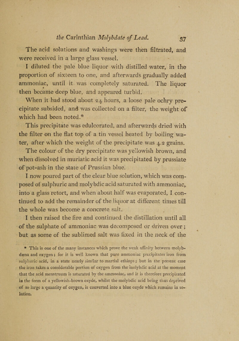The add solutions and washings were then filtrated, and were received in a large glass vessel. I diluted the pale blue liquor with distilled water, in the proportion of sixteen to one, and afterwards gradually added ammoniac, until it was completely saturated. The liquor then became deep blue, and appeared turbid. When it had stood about 24 hours, a loose pale ochry pre¬ cipitate subsided, and was collected on a filter, the weight of which had been noted.* This precipitate was edulcorated, and afterwards dried with the filter on the flat top of a tin vessel heated by boiling wa¬ ter, after which the weight of the precipitate was 4.2 grains. The colour of the dry precipitate was yellowish brown, and when dissolved in muriatic acid it was precipitated by prussiate of pot-ash in the state of Prussian blue. I now poured part of the clear blue solution, which was com¬ posed of sulphuric and molybdic acid saturated with ammoniac, into a glass retort, and when about half was evaporated, I con¬ tinued to add the remainder of the liquor at different times till the whole was become a concrete salt. I then raised the fire and continued the distillation until all of the sulphate of ammoniac was decomposed or driven over ; but as some of the sublimed salt was fixed in the neck of the * This is one of the many instances which prove the v/eak affinity between molyb- dsena and oxygen; for it is well known that pure ammoniac precipitates iron from sulphuric acid, in a state nearly similar to martial ethiops; but in the present case the iron takes a considerable portion of oxygen from the molybdic acid at the moment that the acid menstruum is saturated by the ammoniac, and it is therefore precipitated in the form of a yellowish-brown oxyde, whilst the molybdic acid being thus deprived of so large a quantity of oxygen, is converted into a blue oxyde which remains in so«- lution. X