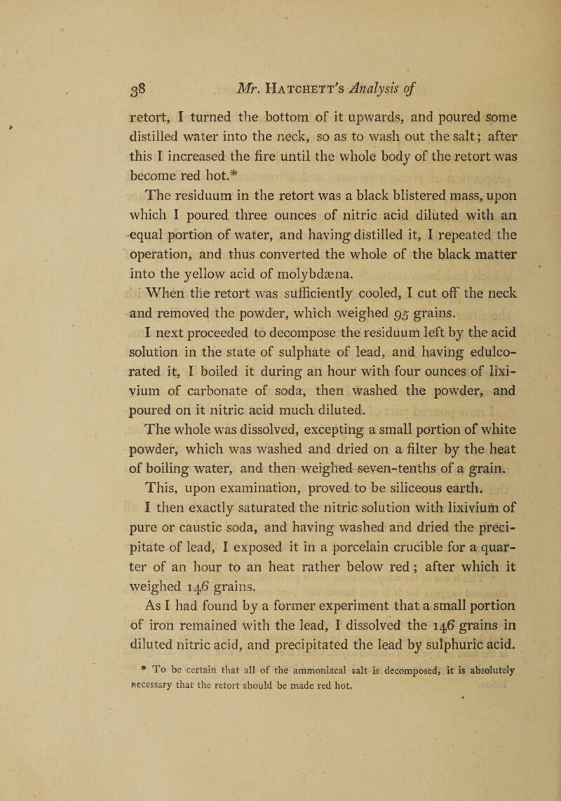retort, I turned the bottom of it upwards, and poured some distilled water into the neck, so as to wash out the salt; after this I increased the fire until the whole body of the retort was become red hot.* The residuum in the retort was a black blistered mass, upon which I poured three ounces of nitric acid diluted with an equal portion of water, and having distilled it, I repeated the operation, and thus converted the whole of the black matter into the yellow acid of molybdaena. When the retort was sufficiently cooled, I cut off the neck and removed the powder, which weighed 95 grains. I next proceeded to decompose the residuum left by the acid solution in the state of sulphate of lead, and having edulco¬ rated it, I boiled it during an hour with four ounces of lixi¬ vium of carbonate of soda, then washed the powder, and poured on it nitric acid much diluted. The whole was dissolved, excepting a small portion of white powder, which was washed and dried on a filter by the heat of boiling water, and then weighed seven-tenths of a grain. This, upon examination, proved to be siliceous earth. I then exactly saturated the nitric solution with lixivium of pure or caustic soda, and having washed and dried the preci¬ pitate of lead, I exposed it in a porcelain crucible for a quar¬ ter of an hour to an heat rather below red; after which it weighed 146 grains. As I had found by a former experiment that a small portion of iron remained with the lead, I dissolved the 146 grains in diluted nitric acid, and precipitated the lead by sulphuric acid. * To be certain that all of the ammoniacal salt is decomposed, it is absolutely necessary that the retort should be made red hot.