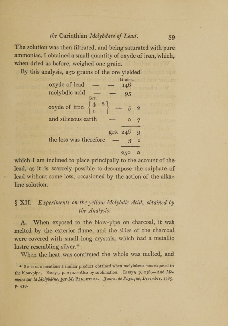 The solution Was then filtrated, and being saturated with pure ammoniac, I obtained a small quantity of oxyde of iron, which, when dried as before, weighed one grain. By this analysis, 250 grains of the ore yielded oxyde of lead Grains. — — 146 molybdic acid — ~ 95 Grs. r oxyde of iron ; * - ■* and siliceous earth — 07 grs. 246* 9 the loss was therefore — 31 230 o which I am inclined to place principally to the account of the lead, as it is scarcely possible to decompose the sulphate of lead without some loss, occasioned by the action of the alka¬ line solution. § XII. Experiments on the yellow Molybdic Acid, obtained by the Analysis. A. When exposed to the blow-pipe on charcoal, it wafc melted by the exterior flame, and the sides of the charcoal were covered with small long crystals, which had a metallic lustre resembling silver.* When the heat was continued the whole was melted, and • Scheele mentions a similar product obtained when molybdasna was exposed to the blow-pipe. Essays, p. 230.—Also by sublimation. Essays, p. 238.—And Me- moire sur la Molybdene, par M. Pelletier. Journ, de Physique, Lecembre, 1785, P- 439*