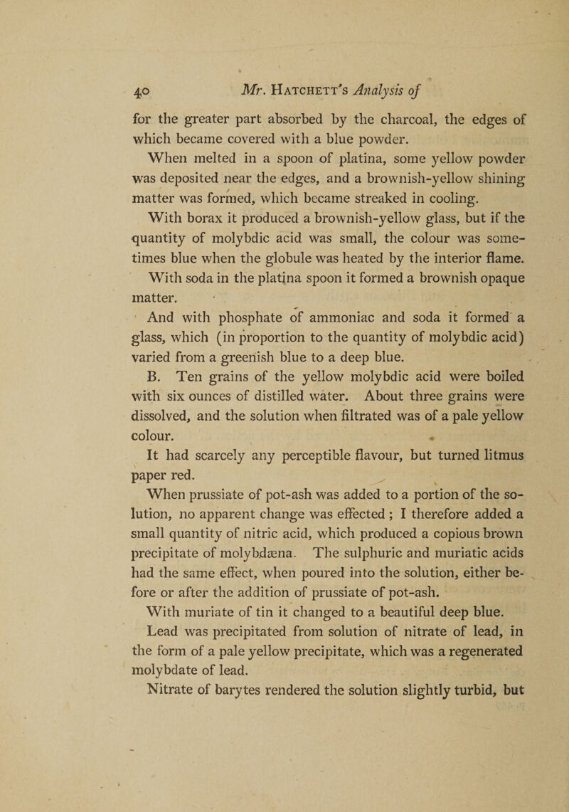 for the greater part absorbed by the charcoal, the edges of which became covered with a blue powder. When melted in a spoon of platina, some yellow powder was deposited near the edges, and a brownish-yellow shining matter was formed, which became streaked in cooling. With borax it produced a brownish-yellow glass, but if the quantity of molybdic acid was small, the colour was some¬ times blue when the globule was heated by the interior flame. With soda in the platina spoon it formed a brownish opaque matter. And with phosphate of ammoniac and soda it formed a glass, which (in proportion to the quantity of molybdic acid) varied from a greenish blue to a deep blue. B. Ten grains of the yellow molybdic acid were boiled with six ounces of distilled water. About three grains were dissolved, and the solution when filtrated was of a pale yellow colour. It had scarcely any perceptible flavour, but turned litmus \ paper red. When prussiate of pot-ash was added to a portion of the so¬ lution, no apparent change was effected ; I therefore added a small quantity of nitric acid, which produced a copious brown precipitate of molybdasna. The sulphuric and muriatic acids had the same effect, when poured into the solution, either be¬ fore or after the addition of prussiate of pot-ash. With muriate of tin it changed to a beautiful deep blue. Lead was precipitated from solution of nitrate of lead, in the form of a pale yellow precipitate, which was a regenerated molybdate of lead. Nitrate of barytes rendered the solution slightly turbid, but