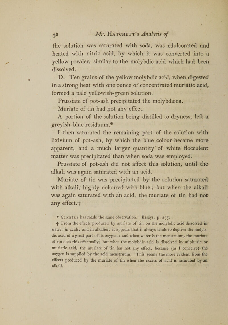 the solution was saturated with soda, was edulcorated and heated with nitric acid, by which it was converted into a yellow powder, similar to the molybdic acid which had been dissolved. D. Ten grains of the yellow molybdic acid, when digested in a strong heat with one ounce of concentrated muriatic acid, formed a pale yellowish-green solution. Prussiate of pot-ash precipitated the molybdasna. Muriate of tin had not any effect. A portion of the solution being distilled to dryness, left a greyish-blue residuum.* I then saturated the remaining part of the solution with lixivium of pot-ash, by which the blue colour became more i apparent, and a much larger quantity of white flocculent matter was precipitated than when soda was employed. Prussiate of pot-ash did not affect this solution, until the alkali was again saturated with an acid. Muriate of tin was precipitated by the solution saturated with alkali, highly coloured with blue; but when the alkali was again saturated with an acid, the muriate of tin had not any effect.-f * Scheele has made the same observation. Essays, p. 235. f From the effects produced by muriate of tin on the molybdic acid dissolved in water, in acids, and in alkalies, it appears that it always tends to deprive the molyb¬ dic acid of a great part of its oxygen ; and when water is the menstruum, the muriate of tin does this effectually; but when the molybdic acid is dissolved in sulphuric or muriatic acid, the muriate of tin has not any effect, because (as I conceive) the oxygen is supplied by the acid menstruum. This seems the more evident from the effects produced by the muriate of tin when the excess of acid is saturated by an alkali.