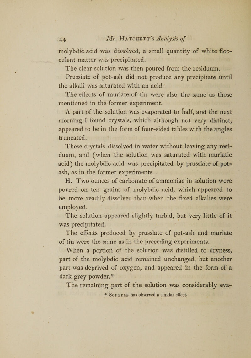 molybdic acid was dissolved, a small quantity of white floc- culent matter was precipitated. The clear solution was then poured from the residuum. Prussiate of pot-ash did not produce any precipitate until the alkali was saturated with an acid. The effects of muriate of tin were also the same as those mentioned in the former experiment. A part of the solution was evaporated to fialf, and the next morning I found crystals, which although not very distinct, appeared to be in the form of four-sided tables with the angles truncated. These crystals dissolved in water without leaving any resi¬ duum, and (when the solution was saturated with muriatic acid) the molybdic acid was precipitated by prussiate of pot¬ ash, as in the former experiments. H. Two ounces of carbonate of ammoniac in solution were poured on ten grains of molybdic acid, which appeared to be more readily dissolved than when the fixed alkalies were employed. The solution appeared slightly turbid, but very little of it was precipitated. The effects produced by prussiate of pot-ash and muriate of tin were the same as in the preceding experiments. When a portion of the solution was distilled to dryness, part of the molybdic acid remained unchanged, but another part was deprived of oxygen, and appeared in the form of a dark grey powder.* The remaining part of the solution was considerably eva- * Scheele has observed a similar effect.