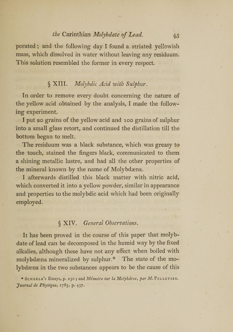 porated ; and the following day I found a striated yellowish mass, which dissolved in water without leaving any residuum. This solution resembled the former in every respect. § XIII. Molybdic Acid with Sulphur. In order to remove every doubt concerning the nature of the yellow acid obtained by the analysis, I made the follow¬ ing experiment. I put 20 grains of the yellow acid and 100 grains of sulphur into a small glass retort, and continued the distillation till the bottom began to melt. The residuum was a black substance, which was greasy to the touch, stained the fingers black, communicated to them a shining metallic lustre, and had all the other properties of the mineral known by the name of Molybdasna. I afterwards distilled this black matter with nitric acid, which converted it into a yellow powder, similar in appearance and properties to the molybdic acid which had been originally employed. § XIV. General Observations. It has been proved in the course of this paper that molyb¬ date of lead can be decomposed in the humid way by the fixed alkalies, although these have not any effect when boiled with molybdsena mineralized by sulphur.* The state of the mo- lybdsena in the two substances appears to be the cause of this * Scheele’s Essays, p. 230 ; and Memoire sttr la Molybdene, par M. Pelletier. Journal de Physique, 1785, p. 437.