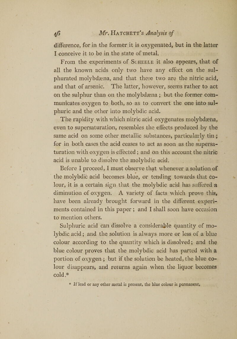 difference, for in the former it is oxygenated, but in the latter I conceive it to be in the state of metal. From the experiments of Sgheele it also appears, that of all the known acids only' two have any effect on the sul¬ phurated molybdasna, and that these two are the nitric acid, and that of arsenic. The latter, however, seems rather to act on the sulphur than on the molybdagna ; but the former com¬ municates oxygen to both, so as to convert the one into sul¬ phuric and the other into molybdic add. The rapidity with which nitric acid oxygenates molybdsena, even to supersaturation, resembles the effects produced by the same acid on some other metallic substances, particularly tin ; for in both cases the acid ceases to act as soon as the supersa¬ turation with oxygen is effected; and on this account the nitric acid is unable to dissolve the molybdic acid. Before I proceed, I must observe that whenever a solution of m the molybdic acid becomes blue, or tending towards that co¬ lour, it is a certain sign that the molybdic acid has suffered a diminution of oxygen. A variety of facts which prove this, have been already brought forward in the different experi¬ ments contained in this paper ; and I shall soon have occasion to mention others. Sulphuric acid can dissolve a considerable quantity of mo¬ lybdic acid; and the solution is always more or less of a blue colour according to the quantity which is dissolved; and the blue colour proves that the molybdic acid has parted with a portion of oxygen ; but if the solution be heated, the blue co¬ lour disappears, and returns again when the liquor becomes cold * * If lead or any other metal is present, the blue colour is permanent,