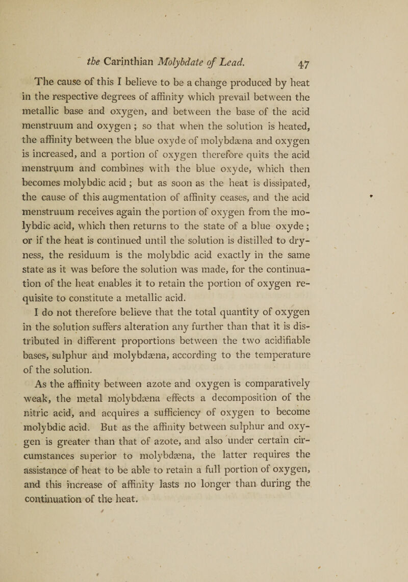 The cause of this I believe to be a change produced by heat in the respective degrees of affinity which prevail between the metallic base and oxygen, and between the base of the acid menstruum and oxygen; so that when the solution is heated, the affinity between the blue oxyde of molybdaena and oxygen is increased, and a portion of oxygen therefore quits the acid menstruum and combines with the blue oxyde, which then becomes molybdic acid ; but as soon as the heat is dissipated, the cause of this augmentation of affinity ceases, and the acid menstruum receives again the portion of ox}^gen from the mo¬ lybdic acid, which then returns to the state of a blue oxyde ; or if the heat is continued until the solution is distilled to dry¬ ness, the residuum is the molybdic acid exactly in the same state as it was before the solution was made, for the continua¬ tion of the heat enables it to retain the portion of oxygen re¬ quisite to constitute a metallic acid. I do not therefore believe that the total quantity of oxygen in the solution suffers alteration any further than that it is dis¬ tributed in different proportions between the two acidifiable bases, sulphur and molybdaena, according to the temperature of the solution. As the affinity between azote and oxygen is comparatively weak, the metal molybdaena effects a decomposition of the nitric acid, and acquires a sufficiency of oxygen to become molybdic acid. But as the affinity between sulphur and oxy¬ gen is greater than that of azote, and also under certain cir¬ cumstances superior to molybdaena, the latter requires the assistance of heat to be able to retain a full portion of oxygen, and this increase of affinity lasts no longer than during the continuation of the heat.