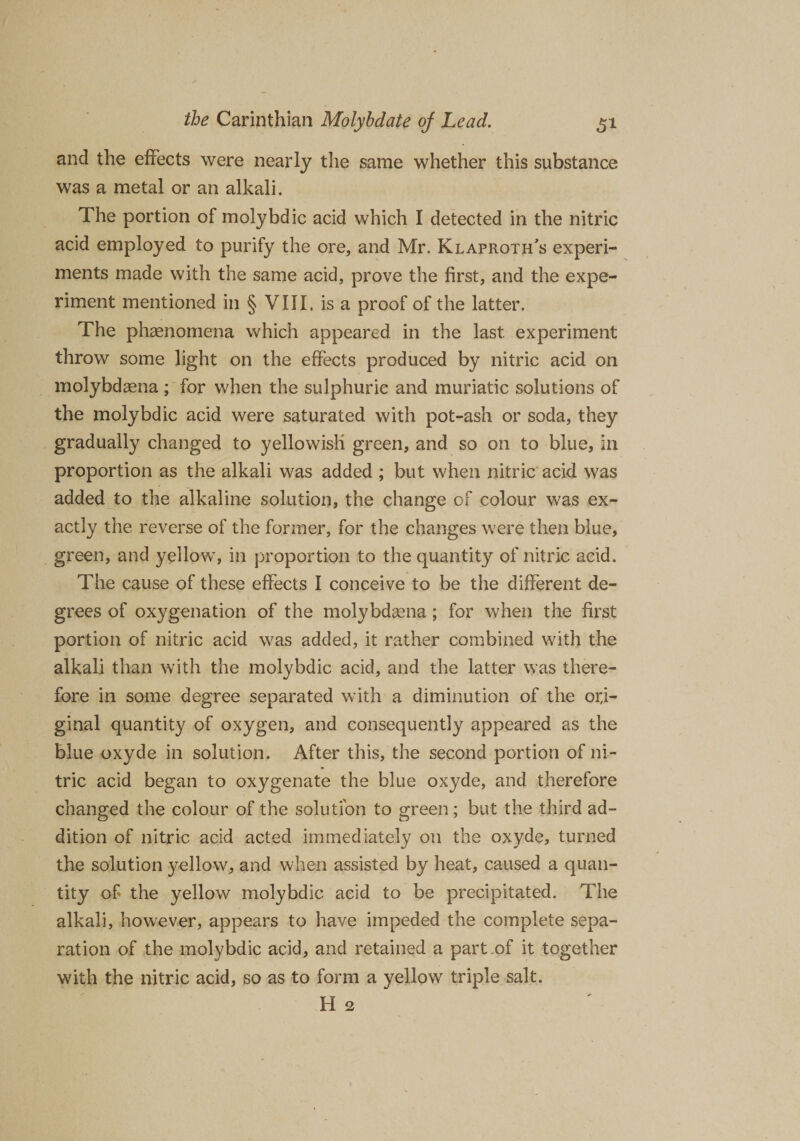 and the effects were nearly the same whether this substance was a metal or an alkali. The portion of molybdic acid which I detected in the nitric acid employed to purify the ore, and Mr. Klaproth's experi¬ ments made with the same acid, prove the first, and the expe¬ riment mentioned in § VIII, is a proof of the latter. The phenomena which appeared in the last, experiment throw some light on the effects produced by nitric acid on molybdaena ; for when the sulphuric and muriatic solutions of the molybdic acid were saturated with pot-ash or soda, they gradually changed to yellowish green, and so on to blue, in proportion as the alkali was added ; but when nitric acid was added to the alkaline solution, the change of colour was ex¬ actly the reverse of the former, for the changes were then blue, green, and yellow, in proportion to the quantity of nitric acid. The cause of these effects I conceive to be the different de¬ grees of oxygenation of the molybdaena; for when the first portion of nitric acid was added, it rather combined with the alkali than with the molybdic acid, and the latter was there¬ fore in some degree separated with a diminution of the ori¬ ginal quantity of oxygen, and consequently appeared as the blue oxyde in solution. After this, the second portion of ni¬ tric acid began to oxygenate the blue oxyde, and therefore changed the colour of the solution to green; but the third ad¬ dition of nitric acid acted immediately on the oxyde, turned the solution yellow, and when assisted by heat, caused a quan¬ tity of the yellow molybdic acid to be precipitated. The alkali, however, appears to have impeded the complete sepa¬ ration of the molybdic acid, and retained a part of it together with the nitric acid, so as to form a yellow triple salt. H 2