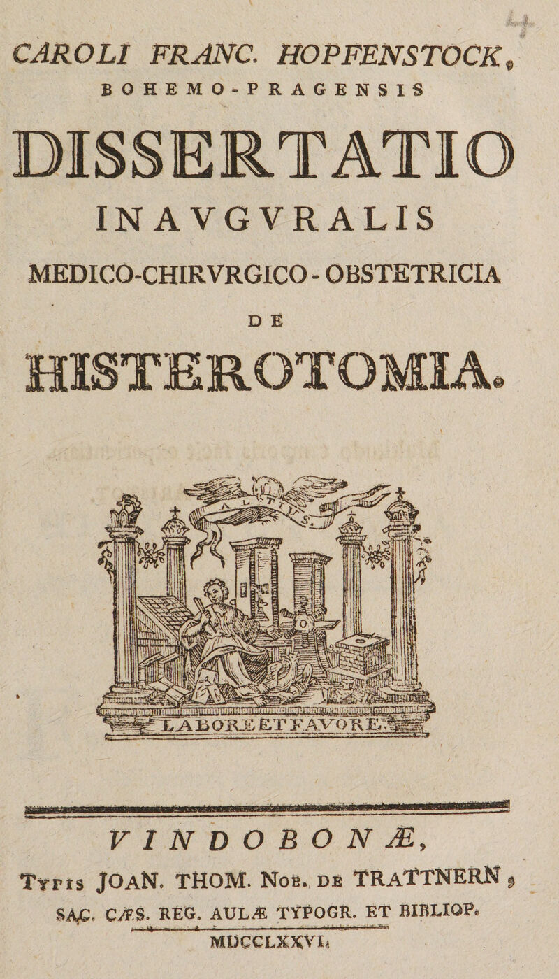 CAROLI FRANC. HOPFENSTOCK, BOHEMO-PRAGENSIS IN A VGVRALIS MEDICO-CHIRVRGICO- OBSTETRICIA D E VINDOBONAE, Tyrts JOaN. THOM. Nob. db TRaTTNERN 9 CMS. REG. AUL^ TYPOGR. ET BIRLIOP* MDCCLXXVIi