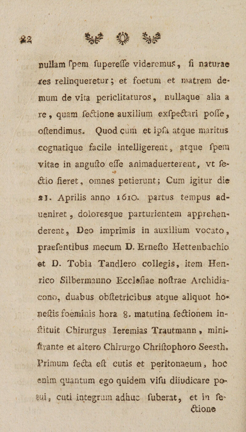 i^es relinqueretur; et foetum et matrem de¬ mum de vita periclitaturos, nullaque alia a re, quam fedione auxilium exfpedari polle ? oftendimus. Quod cum et ipfu atque maritus cognatique facile intelligerent, atque fpera vitae in angufto eife animaduerterent, vt fe- dio fieret, omnes petierunt; Cum igitur die isi. Aprilis anno 1610. partus tempus ad- ueniret 9 doloresque parturientem apprehen* derent, Deo imprimis in auxilium vocato, praefentibus mecum B* Ernefio Hettenbachio ©t D. Tobia Tandiero collegis, item Hen- rico Silbermanno Ecelefiae nofirae Archidia- cono, duabus obftetricibus atque aliquot fio* nefiis foeminis hora g. matutina fedionem in- Ultuifc Chirurgus Ieremias Trautmann, mini- ftrante et altero Chirurgo Chriftophoro Seesth. Primum feda efi cutis et peritonaeum, hoc enim quantum ego quidem vifu diiudicare po¬ tui , cuti integrum adhuc (uberat ? et in fe- dioae