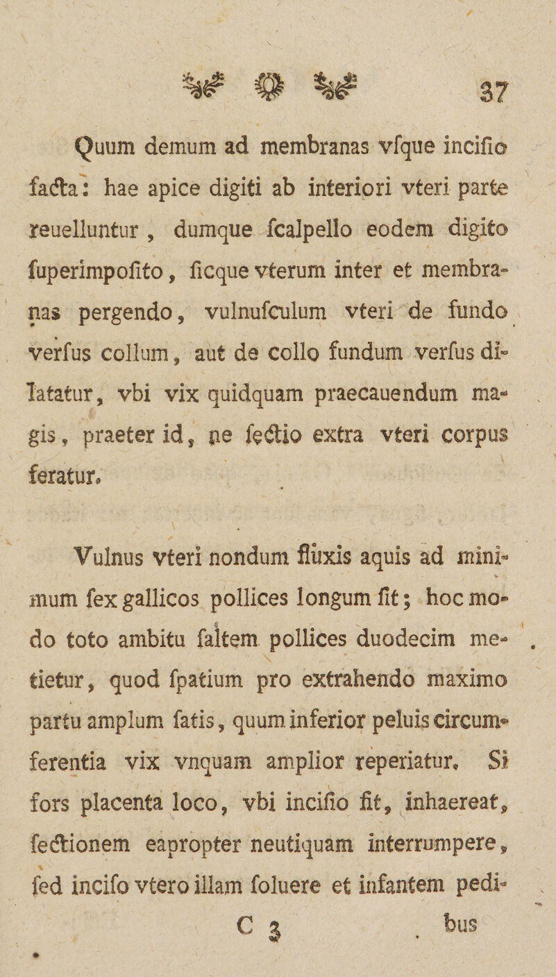 3? Quum demum ad membranas vfque incifio facfla: hae apice digiti ab interiori vteri parte reuelluntur , dumque fcalpello eodem digito fuperimpoilto, ficque vterum inter et membra» nas pergendo, vulnufculum vteri de fundo verfus collum, aut de collo fundum verfus di¬ latatur, vbi vix quidquam praecauendum ma¬ gis , praeter id, pe fe&io extra vteri corpus feratur. Vulnus vteri nondum fiiixis aquis ad mini¬ mum fex gallicos pollices longum fit; hoc mo¬ do toto ambitu faltem pollices duodecim me¬ tietur, quod fpatium pro extrahendo maximo partu amplum fatis, quum, inferior peluis circum® ferentia vix vnquam amplior reperiatur. Si fors placenta loco, vbi incifio iit, inhaereat, fecftionem eapropter neutiquam interrumpere, V>: _ ' fed incifo vtero illam foluere et infantem pedi» C % 5)115 W' *