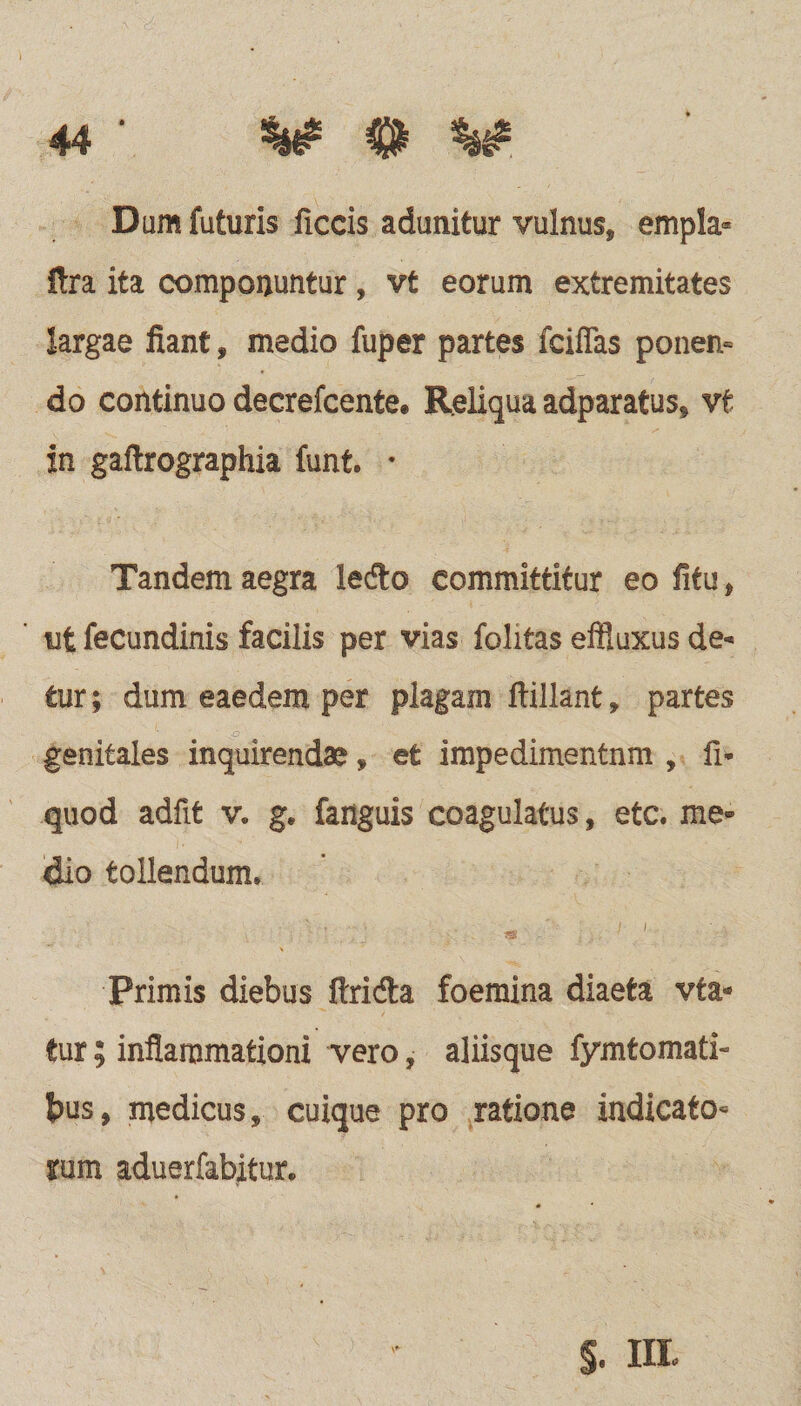 V 0 V Dum futuris ficcis adunitur vulnus, empla* fira ita componuntur, vt eorum extremitates largae fiant, medio fuper partes fciffas ponen¬ do continuo decrefcente. Reliqua adparatus, vt in gaftrographia funt. • Tandem aegra ledo committitur eo fitu, ut fecundinis facilis per vias folitas effluxus de< tur; dum eaedem per plagam ftillanfc, partes genitales inquirendae, et impedimentnm , fi* quod adfit v. g. fanguis coagulatus, etc. me» dio tollendum, , . ii- Primis diebus ftri&a foemina diaeta vta* tur; inflammationi vero, aliisque fymtomati* bus, medicus, cuique pro ratione indicato¬ rum aduerfabitur. S. in*