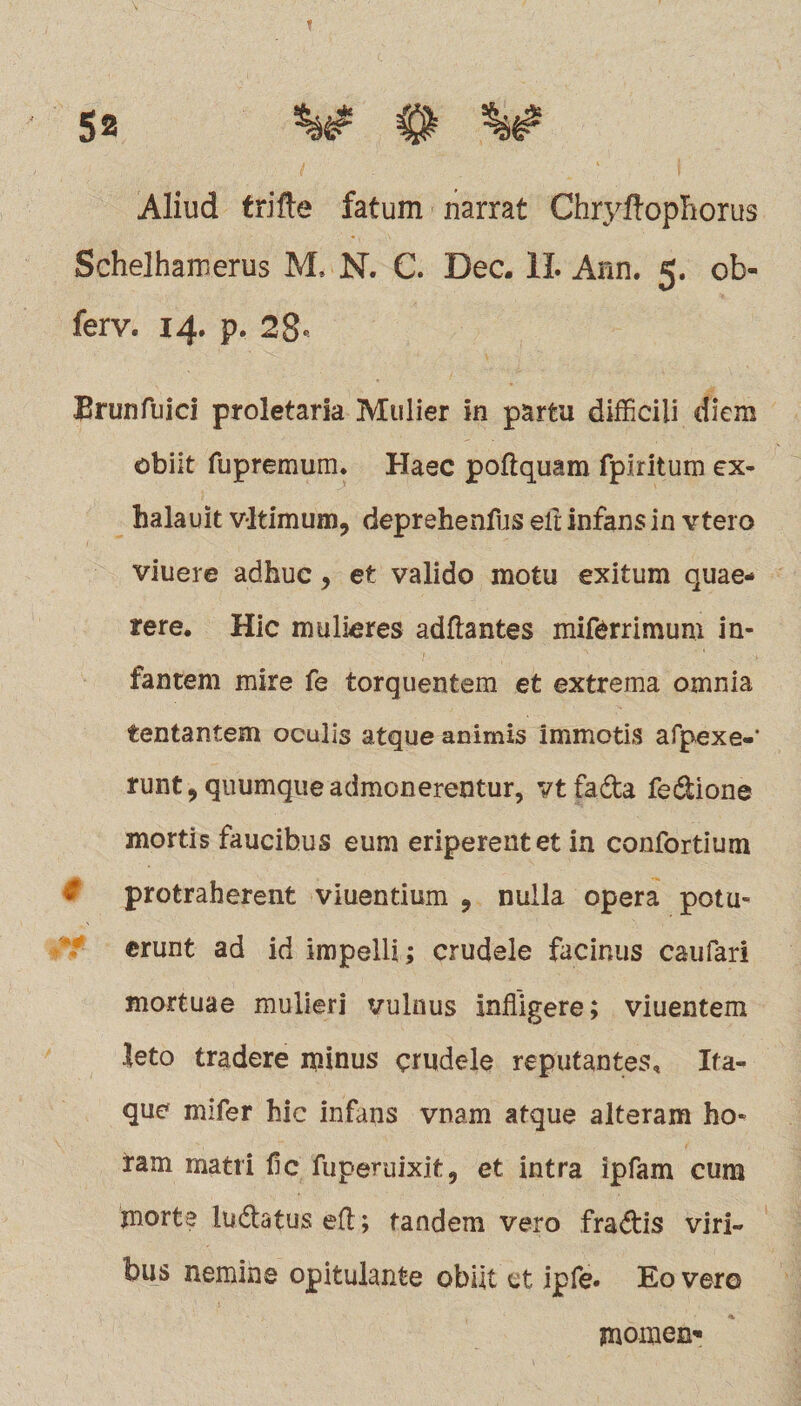 Aliud trifte fatum narrat Chryftophorus Schelhamerus M. N. C. Dec. 1L Ann. 5. ob- ferv. 14. p. 28* Brunfuici proletaria Mulier in partu difficili diem obiit fupremum. Haec poflquam fpiritum ex- halauit vltimum, deprehendis elt infans in vtero viuere adhuc, et valido motu exitum quae¬ rere. Hic mulieres aditantes miferrimum in¬ fantem mire fe torquentem et extrema omnia tentantem oculis atque animis immotis afpexe-* runt 9 quumque admonerentur, vt fada fedione mortis faucibus eum eriperent et in confortium protraherent viuentium 9 nulla opera potu¬ erunt ad id impelli; crudele facinus caufari mortuae mulieri vulnus infligere; viuentem leto tradere minus crudele reputantes» Ita¬ que mifer hic infans vnam atque alteram ho¬ ram matri fic fuperuixit, et intra ipfam cum jnorte ludatuseft; tandem vero fradis viri¬ bus nemine opitulante obiit et ipfe» Eo vero momen'*