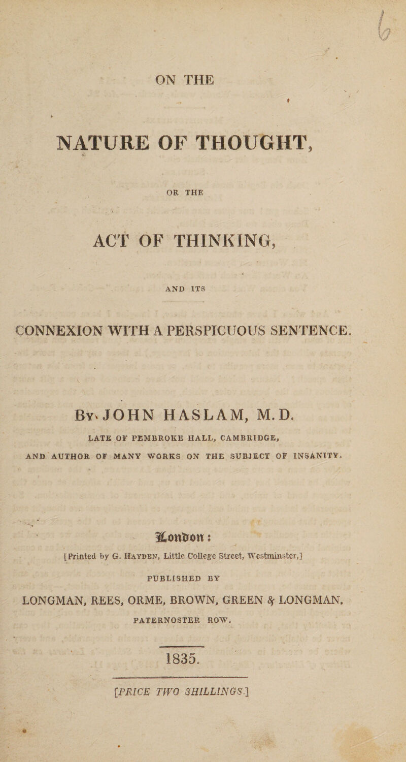 ON THE NATURE OF THOUGHT, u OR THE ACT OF THINKING, AND ITS CONNEXION WITH A PERSPICUOUS SENTENCE, By* JOHN HASLAM, M. D. DATE OF PEMBROKE HALL, CAMBRIDGE, AND AUTHOR OF MANY WORKS ON THE SUBJECT OF INSANITY. Horn on: [Printed by G. Hayden, Little College Street, Westminster,] PUBLISHED BY LONGMAN, REES, ORME, BROWN, GREEN 8f LONGMAN, PATERNOSTER ROW, 1835, [PRICE TWO SHILLINGS.}