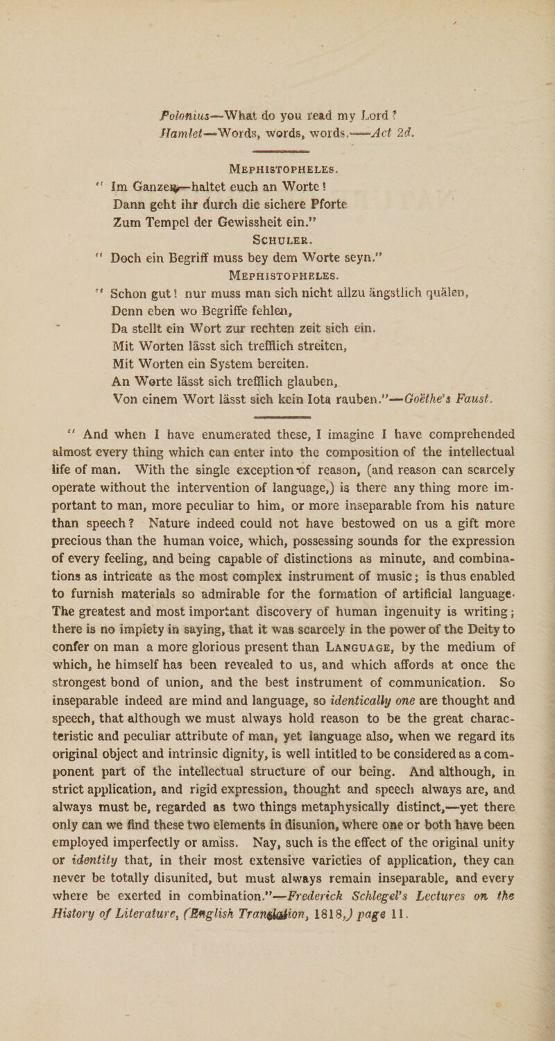 jPo/omMs—What do you read my Lord ? Hamlet—*Words, words, words.—Act 2d. Mephistopheles.  Im Ganzei^—haltet euch an Worte 5 Dann geht ihr durch die sichere Pforte Zum Tempel der Gewissheit ein. Schuler.  Doch ein Begriff muss bey dem Worte seyn.” Mephistopheles.  Schon gut! nur muss man sich nicht ailzu angstlich qualen, Denn eben wo Begriffe fehlen. Da stellt ein Wort zur rechten zeit sich ein. Mit Worten lasst sich trefHich streiten, Mit Worten ein System bereiten. An Worte lasst sich trefllich glauben, Von einem Wort iasst sich kein Iota rauben.—Goethe's Faust. sl And when I have enumerated these, I imagine I have comprehended almost every thing which can enter into the composition of the intellectual life of man. With the single exception *of reason, (and reason can scarcely operate without the intervention of language,) is there any thing more im¬ portant to man, more peculiar to him, or more inseparable from his nature than speech? Nature indeed could not have bestowed on us a gift more precious than the human voice, which, possessing sounds for the expression of every feeling, and being capable of distinctions as minute, and combina¬ tions as intricate as the most complex instrument of music ; is thus enabled to furnish materials so admirable for the formation of artificial language- The greatest and most important discovery of human ingenuity is writing; there is no impiety in saying, that it was scarcely in the power of the Deity to confer on man a more glorious present than Language, by the medium of which, he himself has been revealed to us, and which affords at once the strongest bond of union, and the best instrument of communication. So inseparable indeed are mind and language, so identically one are thought and speech, that although we must always hold reason to be the great charac¬ teristic and peculiar attribute of man, yet language also, when we regard its original object and intrinsic dignity, is well intitled to be considered as a com¬ ponent part of the intellectual structure of our being. And although, in strict application, and rigid expression, thought and speech always are, and always must be, regarded as two things metaphysically distinct,—yet there only can we find these two elements in disunion, where one or both have been employed imperfectly or amiss. Nay, such is the effect of the original unity or identity that, in their most extensive varieties of application, they can never be totally disunited, but must always remain inseparable, and every where be exerted in combination.—Frederick Schlegel’s Lectures on the History of Literature, (English Transition, 1818 J page 11.