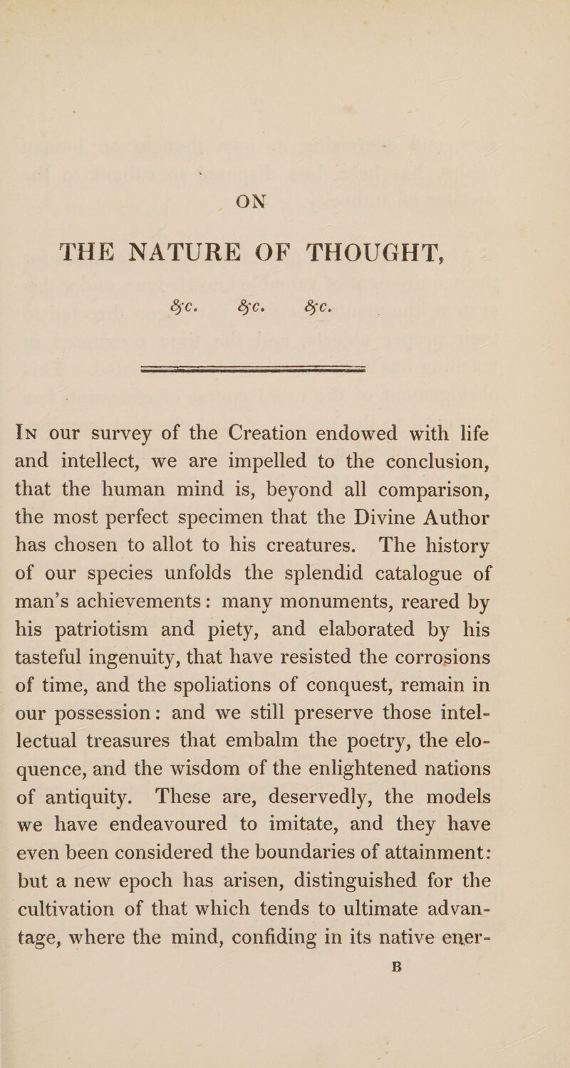 ON THE NATURE OF THOUGHT, &)C» 8fc. fyc* In our survey of the Creation endowed with life and intellect, we are impelled to the conclusion, that the human mind is, beyond all comparison, the most perfect specimen that the Divine Author has chosen to allot to his creatures. The history of our species unfolds the splendid catalogue of man’s achievements: many monuments, reared by his patriotism and piety, and elaborated by his tasteful ingenuity, that have resisted the corrosions of time, and the spoliations of conquest, remain in our possession: and we still preserve those intel¬ lectual treasures that embalm the poetry, the elo¬ quence, and the wisdom of the enlightened nations of antiquity. These are, deservedly, the models we have endeavoured to imitate, and they have even been considered the boundaries of attainment: but a new epoch has arisen, distinguished for the cultivation of that which tends to ultimate advan¬ tage, where the mind, confiding in its native ener- B