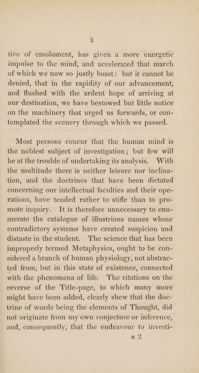 live of emolument, has given a more energetic impulse to the mind, and accelerated that march of which we now so justly boast: but it cannot be denied, that in the rapidity of our advancement, and flushed with the ardent hope of arriving at our destination, we have bestowed but little notice on the machinery that urged us forwards, or con¬ templated the scenery through which we passed. Most persons concur that the human mind is the noblest subject of investigation; but few will be at the trouble of undertaking its analysis. With the multitude there is neither leisure nor inclina¬ tion, and the doctrines that have been dictated concerning our intellectual faculties and their ope¬ rations, have tended rather to stifle than to pro¬ mote inquiry. It is therefore unnecessary to enu¬ merate the catalogue of illustrious names whose contradictory systems have created suspicion and distaste in the student. The science that has been improperly termed Metaphysics, ought to be con¬ sidered a branch of human physiology, not abstrac¬ ted from, but in this state of existence, connected with the phenomena of life. The citations on the reverse of the Title-page, to which many more might have been added, clearly shew that the doc¬ trine of words being the elements of Thought, did not originate from my own conjecture or inference, and, consequently, that the endeavour to investi- b 2