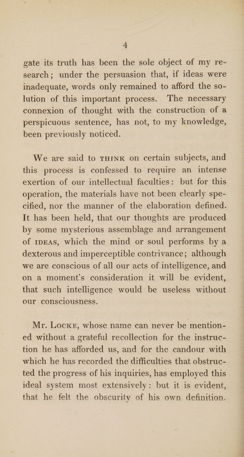 gate its truth has been the sole object of my re¬ search ; under the persuasion that, if ideas were inadequate, words only remained to afford the so¬ lution of this important process. The necessary connexion of thought with the construction of a perspicuous sentence, has not, to my knowledge, been previously noticed. We are said to think on certain subjects, and this process is confessed to require an intense exertion of our intellectual faculties: but for this operation, the materials have not been clearly spe¬ cified, nor the manner of the elaboration defined. It has been held, that our thoughts are produced by some mysterious assemblage and arrangement of ideas, which the mind or soul performs by a dexterous and imperceptible contrivance; although we are conscious of all our acts of intelligence, and on a moment’s consideration it will be evident, that such intelligence would be useless without our consciousness. Mr. Locke, whose name can never be mention¬ ed without a grateful recollection for the instruc¬ tion he has afforded us, and for the candour with which he has recorded the difficulties that obstruc¬ ted the progress of his inquiries, has employed this ideal system most extensively: but it is evident, that he felt the obscurity of his own definition.