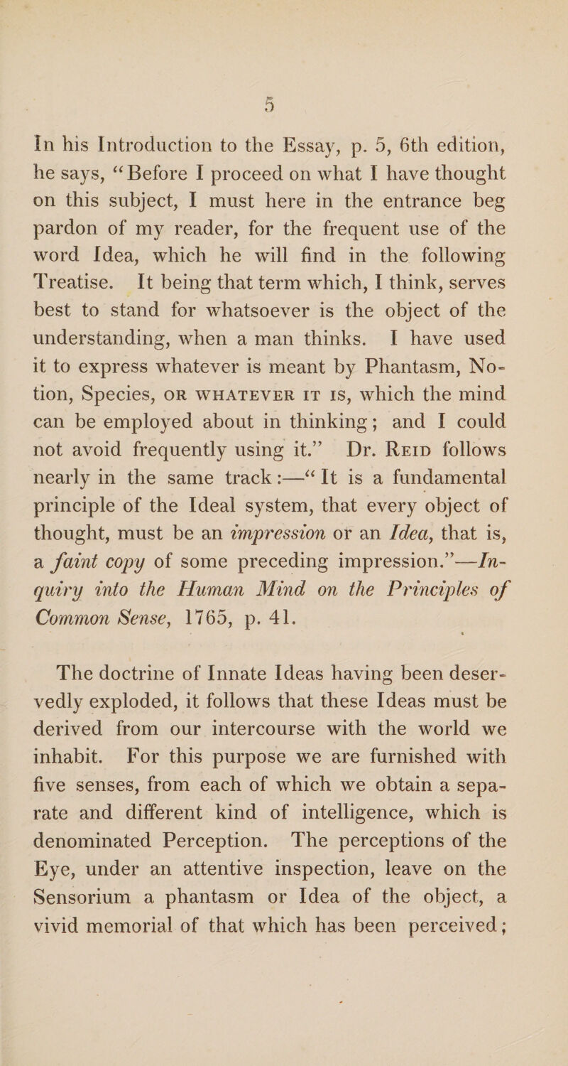 he says, “ Before I proceed on what I have thought on this subject, I must here in the entrance beg pardon of my reader, for the frequent use of the word Idea, which he will find in the following Treatise. It being that term which, I think, serves best to stand for whatsoever is the object of the understanding, when a man thinks. I have used it to express whatever is meant by Phantasm, No¬ tion, Species, or whatever it is, which the mind can be employed about in thinking; and I could not avoid frequently using it.” Dr. Reid follows nearly in the same track:—“ It is a fundamental principle of the Ideal system, that every object of thought, must be an impression or an Idea, that is, a faint copy of some preceding impression.”—In¬ quiry into the Human Mind on the Principles of Common Sense, 1765, p. 41. The doctrine of Innate Ideas having been deser¬ vedly exploded, it follows that these Ideas must be derived from our intercourse with the world we inhabit. For this purpose we are furnished with five senses, from each of which we obtain a sepa¬ rate and different kind of intelligence, which is denominated Perception. The perceptions of the Eye, under an attentive inspection, leave on the Sensorium a phantasm or Idea of the object, a vivid memorial of that which has been perceived;