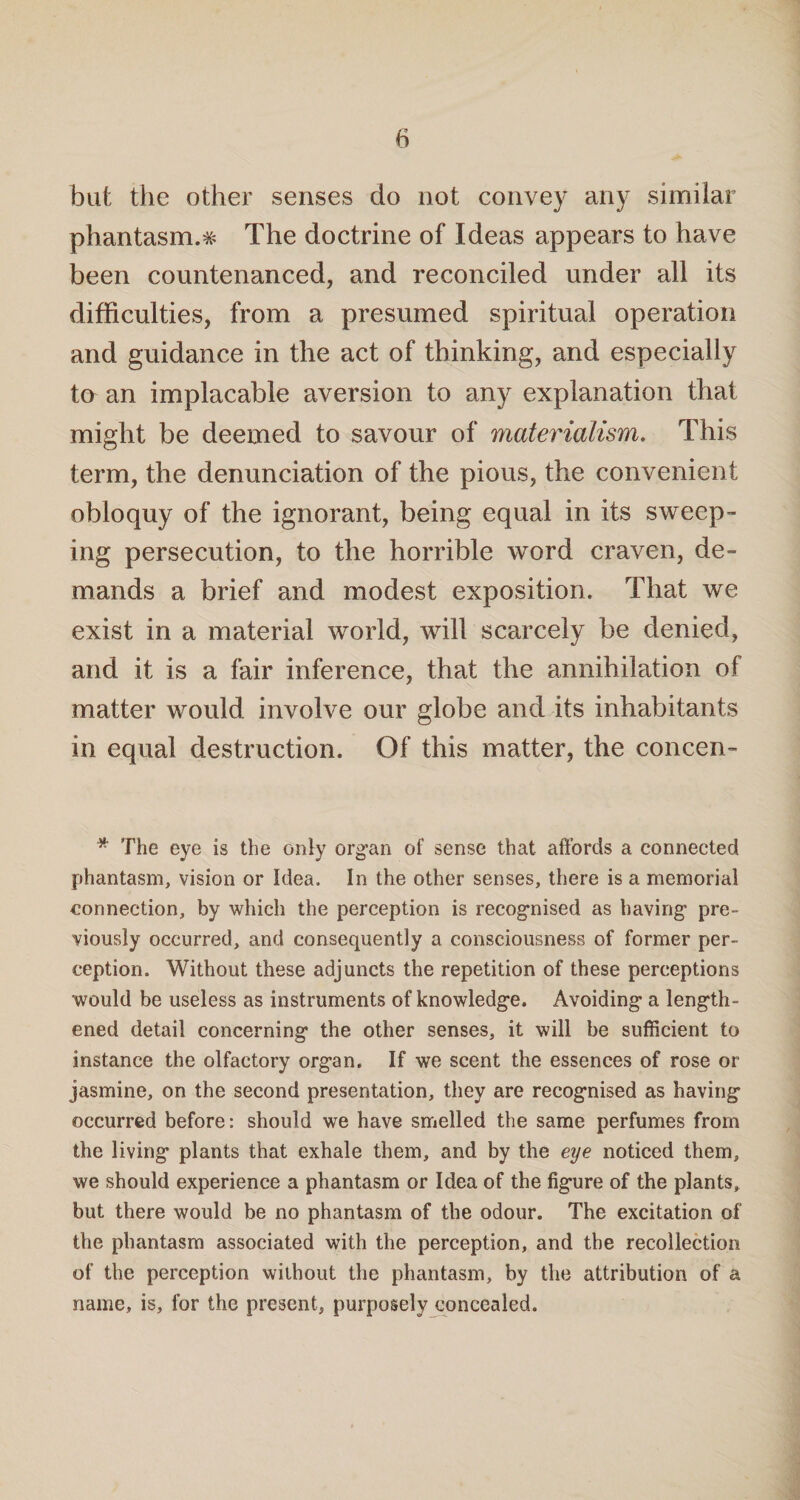 but the other senses do not convey any similar phantasm.# The doctrine of Ideas appears to have been countenanced, and reconciled under all its difficulties, from a presumed spiritual operation and guidance in the act of thinking, and especially to an implacable aversion to any explanation that might be deemed to savour of materialism. This term, the denunciation of the pious, the convenient obloquy of the ignorant, being equal in its sweep¬ ing persecution, to the horrible word craven, de¬ mands a brief and modest exposition. That we exist in a material world, will scarcely be denied, and it is a fair inference, that the annihilation of matter would involve our globe and its inhabitants in equal destruction. Of this matter, the concen- * The eye is the only organ of sense that affords a connected phantasm, vision or Idea. In the other senses, there is a memorial connection, by which the perception is recognised as having pre¬ viously occurred, and consequently a consciousness of former per¬ ception. Without these adjuncts the repetition of these perceptions would be useless as instruments of knowledge. Avoiding a length¬ ened detail concerning the other senses, it will be sufficient to instance the olfactory organ. If we scent the essences of rose or jasmine, on the second presentation, they are recognised as having occurred before: should we have smelled the same perfumes from the living plants that exhale them, and by the eye noticed them, we should experience a phantasm or Idea of the figure of the plants, but there would be no phantasm of the odour. The excitation of the phantasm associated with the perception, and the recollection of the perception without the phantasm, by the attribution of a name, is, for the present, purposely concealed.