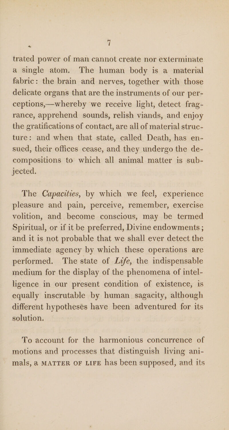 trated power of man cannot create nor exterminate a single atom. The human body is a material fabric: the brain and nerves, together with those delicate organs that are the instruments of our per¬ ceptions,—whereby we receive light, detect frag¬ rance, apprehend sounds, relish viands, and enjoy the gratifications of contact, are all of material struc¬ ture : and when that state, called Death, has en¬ sued, their offices cease, and they undergo the de¬ compositions to which all animal matter is sub¬ jected. The Capacities, by which we feel, experience pleasure and pain, perceive, remember, exercise volition, and become conscious, may be termed Spiritual, or if it be preferred, Divine endowments ; and it is not probable that we shall ever detect the immediate agency by which these operations are performed. The state of Life, the indispensable medium for the display of the phenomena of intel¬ ligence in our present condition of existence, is equally inscrutable by human sagacity, although different hypotheses have been adventured for its solution. To account for the harmonious concurrence of motions and processes that distinguish living ani¬ mals, a matter of life has been supposed, and its