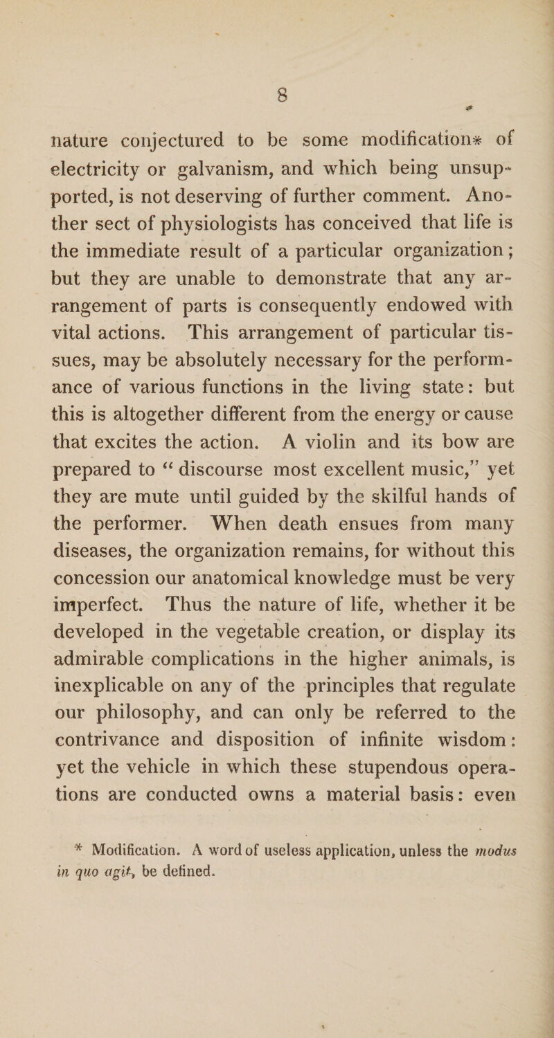 nature conjectured to be some modification* of electricity or galvanism, and which being unsup¬ ported, is not deserving of further comment. Ano¬ ther sect of physiologists has conceived that life is the immediate result of a particular organization; but they are unable to demonstrate that any ar¬ rangement of parts is consequently endowed with vital actions. This arrangement of particular tis¬ sues, may be absolutely necessary for the perform¬ ance of various functions in the living state: but this is altogether different from the energy or cause that excites the action. A violin and its bow are prepared to “ discourse most excellent music,’’ yet they are mute until guided by the skilful hands of the performer. When death ensues from many diseases, the organization remains, for without this concession our anatomical knowledge must be very imperfect. Thus the nature of life, whether it be developed in the vegetable creation, or display its admirable complications in the higher animals, is inexplicable on any of the principles that regulate our philosophy, and can only be referred to the contrivance and disposition of infinite wisdom: yet the vehicle in which these stupendous opera¬ tions are conducted owns a material basis: even * Modification. A word of useless application, unless the modus in quo a git, be defined.