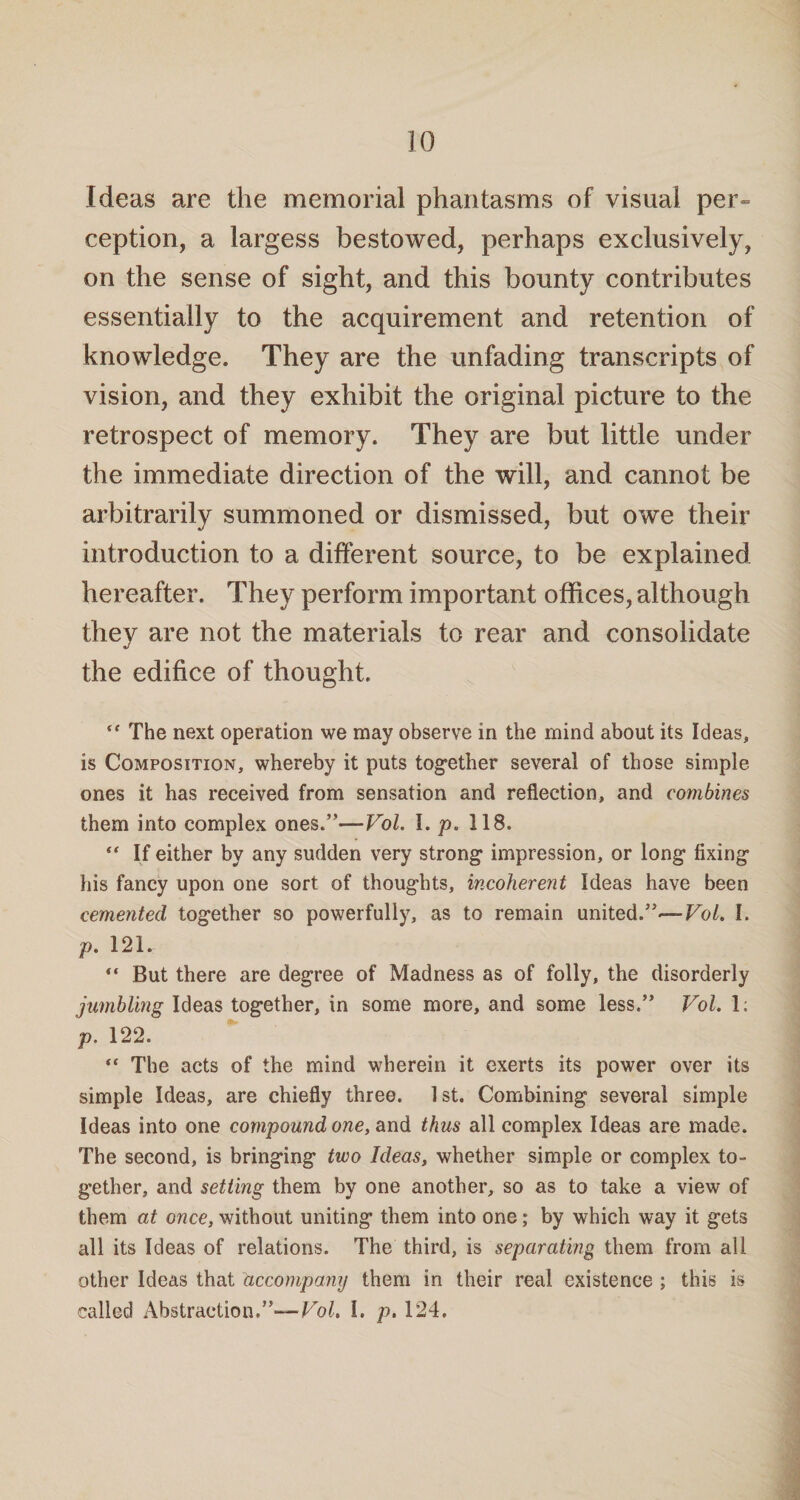 Ideas are the memorial phantasms of visual per¬ ception, a largess bestowed, perhaps exclusively, on the sense of sight, and this bounty contributes essentially to the acquirement and retention of knowledge. They are the unfading transcripts of vision, and they exhibit the original picture to the retrospect of memory. They are but little under the immediate direction of the will, and cannot be arbitrarily summoned or dismissed, but owe their introduction to a different source, to be explained hereafter. They perform important offices, although they are not the materials to rear and consolidate the edifice of thought. “ The next operation we may observe in the mind about its Ideas, is Composition, whereby it puts together several of those simple ones it has received from sensation and reflection, and combines them into complex ones.”—Vol. I. p. 118.  If either by any sudden very strong impression, or long fixing his fancy upon one sort of thoughts, incoherent Ideas have been cemented together so powerfully, as to remain united.”— Vol. I. p. 121. “ But there are degree of Madness as of folly, the disorderly jumbling Ideas together, in some more, and some less.” Vol. 1; p. 122. “ The acts of the mind wherein it exerts its power over its simple Ideas, are chiefly three. 1st. Combining several simple Ideas into one compound one, and thus all complex Ideas are made. The second, is bringing two Ideas, whether simple or complex to¬ gether, and setting them by one another, so as to take a view of them at once, without uniting them into one; by which way it gets all its Ideas of relations. The third, is separating them from all other Ideas that accompany them in their real existence ; this is called Abstraction.”— Vol. I. p. 124.