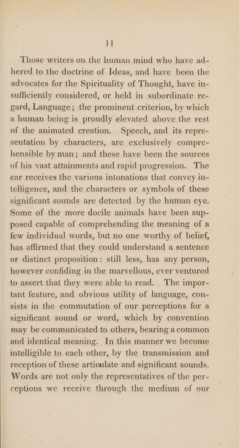 Those writers on the human mind who have ad¬ hered to the doctrine of Ideas, and have been the advocates for the Spirituality of Thought, have in¬ sufficiently considered, or held in subordinate re¬ gard, Language ; the prominent criterion, by which a human being is proudly elevated above the rest of the animated creation. Speech, and its repre¬ sentation by characters, are exclusively compre¬ hensible by man; and these have been the sources of his vast attainments and rapid progression. The ear receives the various intonations that convey in¬ telligence, and the characters or symbols of these significant sounds are detected by the human eye. Some of the more docile animals have been sup¬ posed capable of comprehending the meaning of a few individual words, but no one worthy of belief, has affirmed that they could understand a sentence or distinct proposition: still less, has any person, however confiding in the marvellous, ever ventured to assert that they were able to read. The impor¬ tant feature, and obvious utility of language, corn sists in the commutation of our perceptions for a significant sound or word, which by convention may be communicated to others, bearing a common and identical meaning. In this manner we become intelligible to each other, by the transmission and reception of these articulate and significant sounds. Words are not only the representatives of the per¬ ceptions we receive through the medium of our