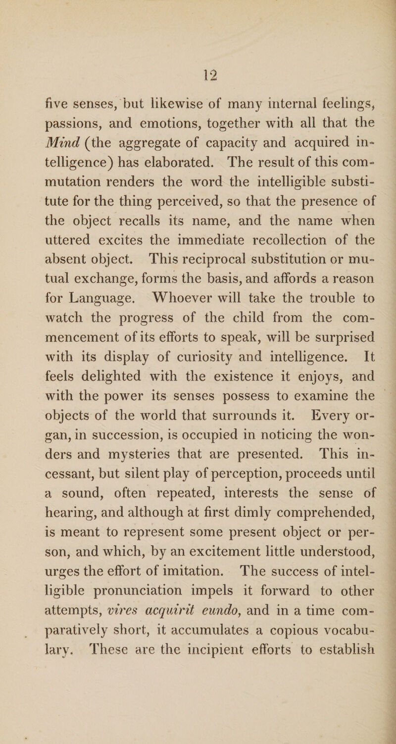 five senses, but likewise of many internal feelings, passions, and emotions, together with all that the Mind (the aggregate of capacity and acquired in¬ telligence) has elaborated. The result of this com¬ mutation renders the word the intelligible substi¬ tute for the thing perceived, so that the presence of the object recalls its name, and the name when uttered excites the immediate recollection of the absent object. This reciprocal substitution or mu¬ tual exchange, forms the basis, and affords a reason for Language. Whoever will take the trouble to watch the progress of the child from the com¬ mencement of its efforts to speak, will be surprised with its display of curiosity and intelligence. It feels delighted with the existence it enjoys, and with the power its senses possess to examine the objects of the world that surrounds it. Every or¬ gan, in succession, is occupied in noticing the won¬ ders and mysteries that are presented. This in¬ cessant, but silent play of perception, proceeds until a sound, often repeated, interests the sense of hearing, and although at first dimly comprehended, is meant to represent some present object or per¬ son, and which, by an excitement little understood, urges the effort of imitation. The success of intel¬ ligible pronunciation impels it forward to other attempts, vires acquirit eundo, and in a time com¬ paratively short, it accumulates a copious vocabu¬ lary. These are the incipient efforts to establish