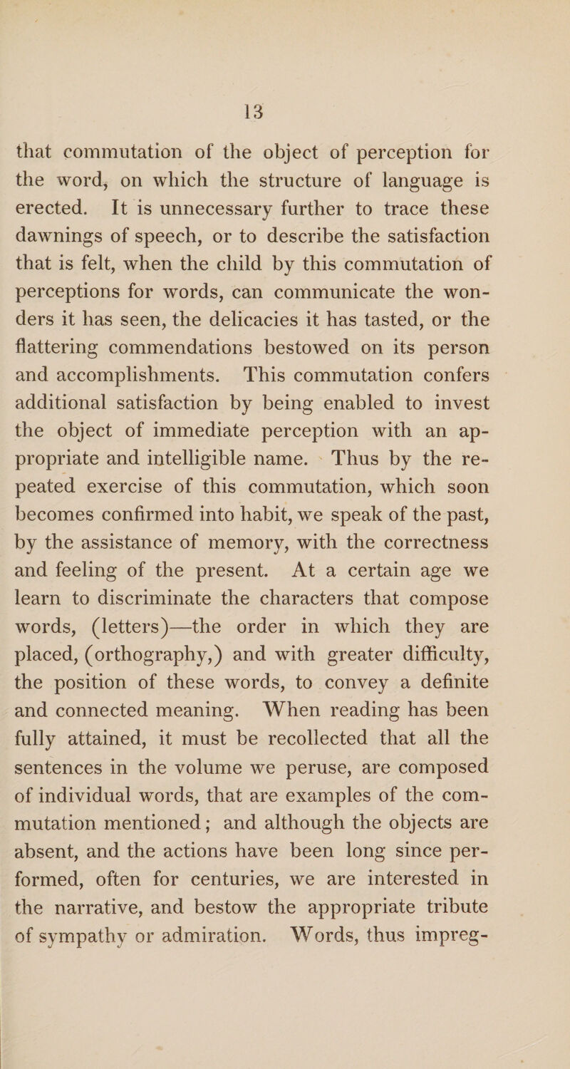 that commutation of the object of perception for the word, on which the structure of language is erected. It is unnecessary further to trace these dawnings of speech, or to describe the satisfaction that is felt, when the child by this commutation of perceptions for words, can communicate the won¬ ders it has seen, the delicacies it has tasted, or the flattering commendations bestowed on its person and accomplishments. This commutation confers additional satisfaction by being enabled to invest the object of immediate perception with an ap¬ propriate and intelligible name. Thus by the re¬ peated exercise of this commutation, which soon becomes confirmed into habit, we speak of the past, by the assistance of memory, with the correctness and feeling of the present. At a certain age we learn to discriminate the characters that compose words, (letters)—the order in which they are placed, (orthography,) and with greater difficulty, the position of these words, to convey a definite and connected meaning. When reading has been fully attained, it must be recollected that all the sentences in the volume we peruse, are composed of individual words, that are examples of the com¬ mutation mentioned; and although the objects are absent, and the actions have been long since per¬ formed, often for centuries, we are interested in the narrative, and bestow the appropriate tribute of sympathy or admiration. Words, thus impreg-