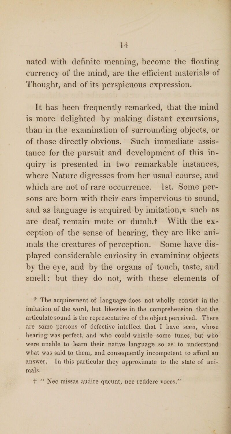 nated with definite meaning, become the floating currency of the mind, are the efficient materials of Thought, and of its perspicuous expression. It has been frequently remarked, that the mind is more delighted by making distant excursions, than in the examination of surrounding objects, or of those directly obvious. Such immediate assis¬ tance for the pursuit and development of this in¬ quiry is presented in two remarkable instances, where Nature digresses from her usual course, and which are not of rare occurrence. 1st. Some per¬ sons are born with their ears impervious to sound, and as language is acquired by imitation,# such as are deaf, remain mute or dumb.t With the ex¬ ception of the sense of hearing, they are like ani¬ mals the creatures of perception. Some have dis¬ played considerable curiosity in examining objects by the eye, and by the organs of touch, taste, and smell: but they do not, with these elements of * The acquirement of language does not wholly consist in the imitation of the word, but likewise in the comprehension that the articulate sound is the representative of the object perceived. There are some persons of defective intellect that I have seen, whose hearing was perfect, and who could whistle some tunes, but who were unable to learn their native language so as to understand what was said to them, and consequently incompetent to afford an answer. In this particular they approximate to the state of ani¬ mals. f “ Nec rnissas audire qucunt, nec reddere voces.”