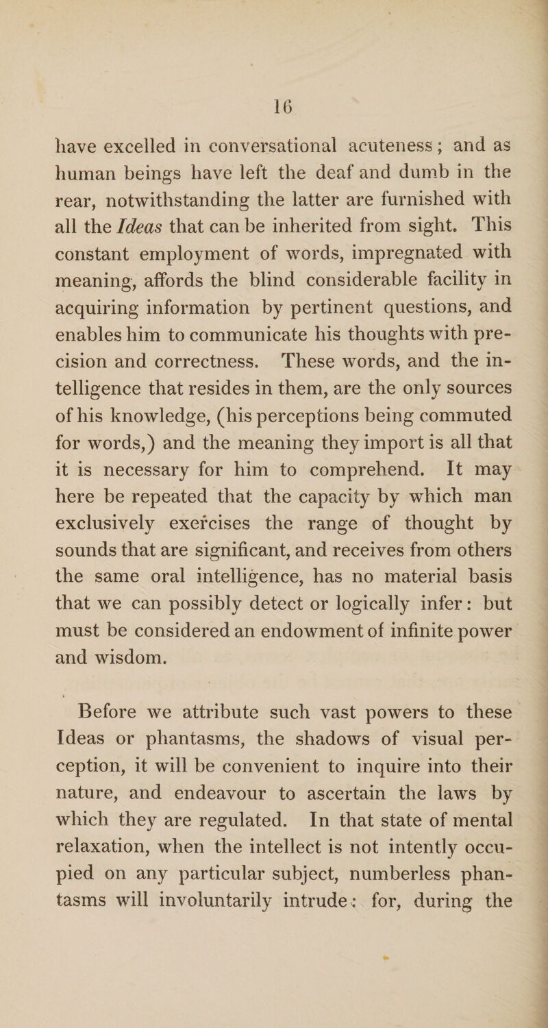 have excelled in conversational acuteness; and as human beings have left the deaf and dumb in the rear, notwithstanding the latter are furnished with all the Ideas that can be inherited from sight. This constant employment of words, impregnated with meaning, affords the blind considerable facility in acquiring information by pertinent questions, and enables him to communicate his thoughts with pre¬ cision and correctness. These words, and the in¬ telligence that resides in them, are the only sources of his knowledge, (his perceptions being commuted for words,) and the meaning they import is all that it is necessary for him to comprehend. It may here be repeated that the capacity by which man exclusively exercises the range of thought by sounds that are significant, and receives from others the same oral intelligence, has no material basis that we can possibly detect or logically infer: but must be considered an endowment of infinite power and wisdom. Before we attribute such vast powers to these Ideas or phantasms, the shadows of visual per¬ ception, it will be convenient to inquire into their nature, and endeavour to ascertain the laws by which they are regulated. In that state of mental relaxation, when the intellect is not intently occu¬ pied on any particular subject, numberless phan¬ tasms will involuntarily intrude : for, during the