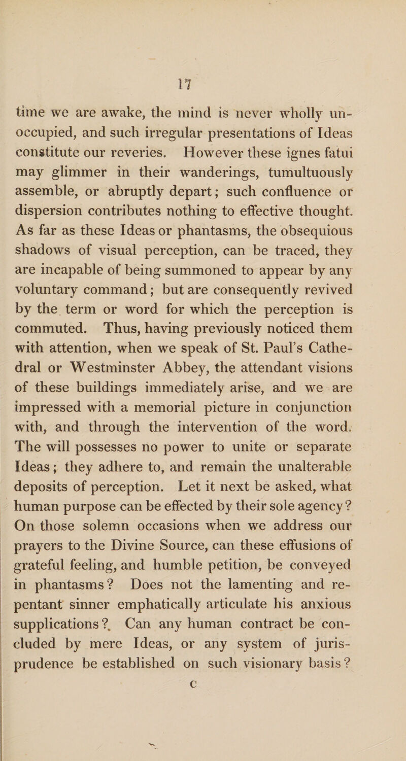 time we are awake, the mind is never wholly un¬ occupied, and such irregular presentations of Ideas constitute our reveries. However these ignes fatui may glimmer in their wanderings, tumultuously assemble, or abruptly depart; such confluence or dispersion contributes nothing to effective thought. As far as these Ideas or phantasms, the obsequious shadows of visual perception, can be traced, they are incapable of being summoned to appear by any voluntary command; but are consequently revived by the term or word for which the perception is commuted. Thus, having previously noticed them with attention, when we speak of St. Paul’s Cathe¬ dral or Westminster Abbey, the attendant visions of these buildings immediately arise, and we are impressed with a memorial picture in conjunction with, and through the intervention of the word. The will possesses no power to unite or separate Ideas; they adhere to, and remain the unalterable deposits of perception. Let it next be asked, what human purpose can be effected by their sole agency? On those solemn occasions when we address our prayers to the Divine Source, can these effusions of grateful feeling, and humble petition, be conveyed in phantasms? Does not the lamenting and re¬ pentant sinner emphatically articulate his anxious supplications ?. Can any human contract be con¬ cluded by mere Ideas, or any system of juris¬ prudence be established on such visionary basis ?