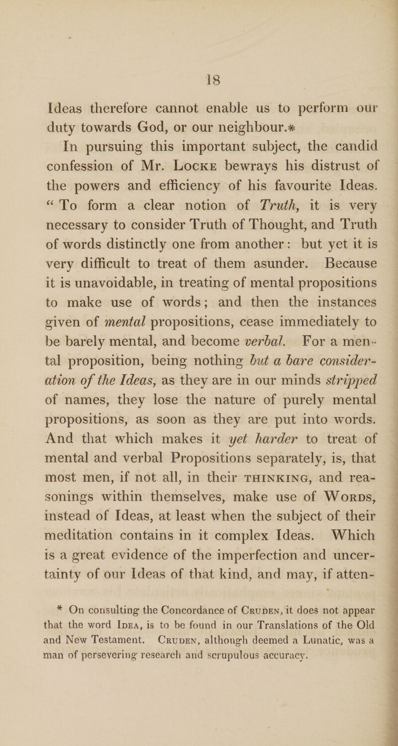 Ideas therefore cannot enable us to perform our duty towards God, or our neighbour.# In pursuing this important subject, the candid confession of Mr. Locke bewrays his distrust of the powers and efficiency of his favourite Ideas, “ To form a clear notion of Truth, it is very necessary to consider Truth of Thought, and Truth of words distinctly one from another: but yet it is very difficult to treat of them asunder. Because it is unavoidable, in treating of mental propositions to make use of words; and then the instances given of mental propositions, cease immediately to be barely mental, and become verbal. For a men ¬ tal proposition, being nothing hut a bare consider¬ ation of the Ideas, as they are in our minds stripped of names, they lose the nature of purely mental propositions, as soon as they are put into words. And that which makes it yet harder to treat of mental and verbal Propositions separately, is, that most men, if not all, in their thinking, and rea¬ sonings within themselves, make use of Words, instead of Ideas, at least when the subject of their meditation contains in it complex Ideas. Which is a great evidence of the imperfection and uncer¬ tainty of our Ideas of that kind, and may, if atten- * On consulting the Concordance of Cruden, it does not appear that the word Idea, is to be found in our Translations of the Old and New Testament. Cruden, although deemed a Lunatic, was a man of persevering’ research and scrupulous accuracy.