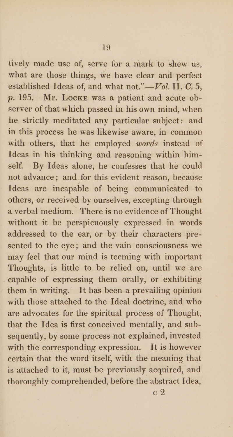 lively made use of, serve for a mark to shew us, what are those things, we have clear and perfect established Ideas of, and what not”—Vol. II. C. 5, p. 195. Mr. Locke was a patient and acute ob¬ server of that which passed in his own mind, when he strictly meditated any particular subject: and in this process he was likewise aware, in common with others, that he employed words instead of Ideas in his thinking and reasoning within him¬ self. By Ideas alone, he confesses that he could not advance; and for this evident reason, because Ideas are incapable of being communicated to others, or received by ourselves, excepting through a verbal medium. There is no evidence of Thought without it be perspicuously expressed in words addressed to the ear, or by their characters pre¬ sented to the eye; and the vain consciousness we may feel that our mind is teeming with important Thoughts, is little to be relied on, until we are capable of expressing them orally, or exhibiting them in writing. It has been a prevailing opinion with those attached to the Ideal doctrine, and who are advocates for the spiritual process of Thought, that the Idea is first conceived mentally, and sub¬ sequently, by some process not explained, invested with the corresponding expression. It is however certain that the word itself, with the meaning that is attached to it, must be previously acquired, and thoroughly comprehended, before the abstract Idea, c 2