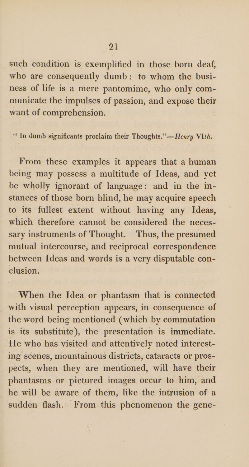 such condition is exemplified in those born deaf, who are consequently dumb : to whom the busi¬ ness of life is a mere pantomime, who only com¬ municate the impulses of passion, and expose their want of comprehension. “ In dumb significants proclaim their Thoughts.”—Henry VIth. From these examples it appears that a human being may possess a multitude of Ideas, and yet be wholly ignorant of language: and in the in¬ stances of those born blind, he may acquire speech to its fullest extent without having any Ideas, which therefore cannot be considered the neces¬ sary instruments of Thought. Thus, the presumed mutual intercourse, and reciprocal correspondence between Ideas and words is a very disputable con¬ clusion. When the Idea or phantasm that is connected with visual perception appears, in consequence of the word being mentioned (which by commutation is its substitute), the presentation is immediate. He who has visited and attentively noted interest¬ ing scenes, mountainous districts, cataracts or pros¬ pects, when they are mentioned, will have their phantasms or pictured images occur to him, and he will be aware of them, like the intrusion of a sudden flash. From this phenomenon the gene- V