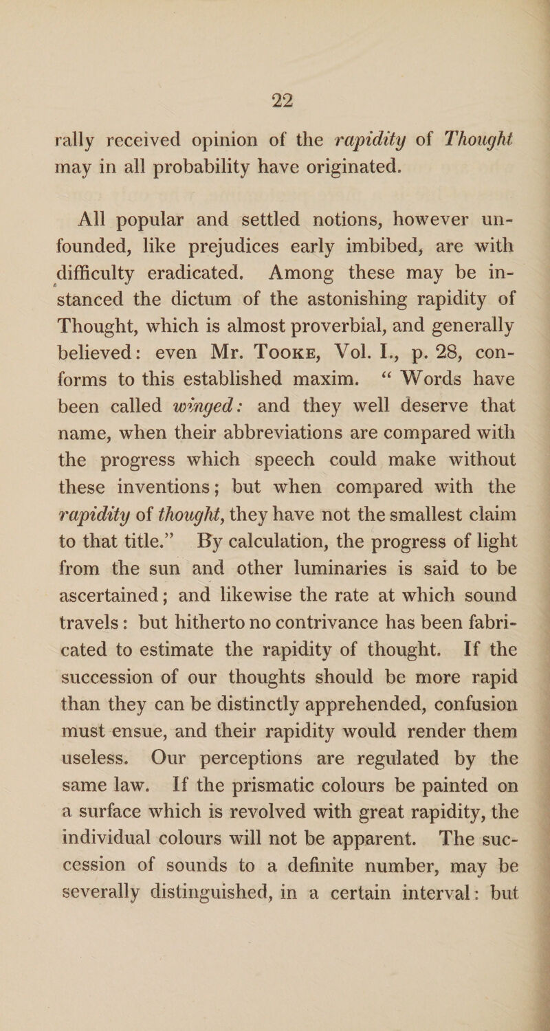 rally received opinion of the rapidity of Thought may in all probability have originated. All popular and settled notions, however un¬ founded, like prejudices early imbibed, are with difficulty eradicated. Among these may be in¬ stanced the dictum of the astonishing rapidity of Thought, which is almost proverbial, and generally believed: even Mr. Tooke, Vol. I., p. 28, con¬ forms to this established maxim. “ Words have been called winged: and they well deserve that name, when their abbreviations are compared with the progress which speech could make without these inventions; but when compared with the rapidity of thought, they have not the smallest claim to that title,” By calculation, the progress of light from the sun and other luminaries is said to be ascertained; and likewise the rate at which sound travels: but hitherto no contrivance has been fabri¬ cated to estimate the rapidity of thought. If the succession of our thoughts should be more rapid than they can be distinctly apprehended, confusion must ensue, and their rapidity would render them useless. Our perceptions are regulated by the same law. If the prismatic colours be painted on a surface which is revolved with great rapidity, the individual colours will not be apparent. The suc¬ cession of sounds to a definite number, may be severally distinguished, in a certain interval: but