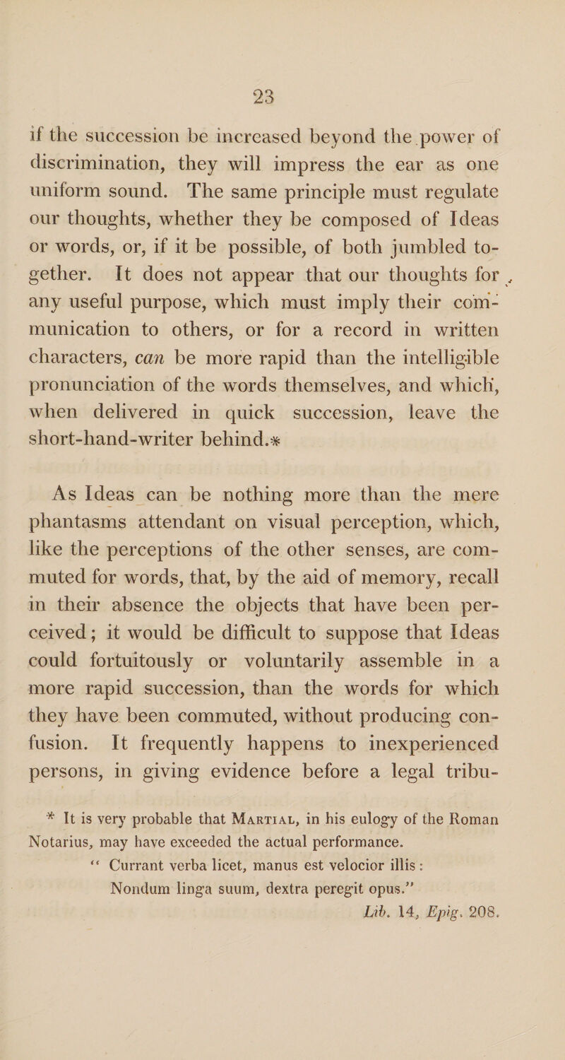 if the succession be increased beyond the power of discrimination, they will impress the ear as one uniform sound. The same principle must regulate our thoughts, whether they be composed of Ideas or words, or, if it be possible, of both jumbled to¬ gether. It does not appear that our thoughts for , any useful purpose, which must imply their com¬ munication to others, or for a record in written characters, can be more rapid than the intelligible pronunciation of the words themselves, and which, when delivered in quick succession, leave the short-hand-writer behind.# As Ideas can be nothing more than the mere phantasms attendant on visual perception, which, like the perceptions of the other senses, are com¬ muted for words, that, by the aid of memory, recall in their absence the objects that have been per¬ ceived; it would be difficult to suppose that Ideas could fortuitously or voluntarily assemble in a more rapid succession, than the words for which they have been commuted, without producing con¬ fusion. It frequently happens to inexperienced persons, in giving evidence before a legal tribu- * It is very probable that Martial, in his eulogy of the Roman Notarius, may have exceeded the actual performance.  Currant verba licet, manus est velocior illis : Nondum linga suum, dextra peregit opus/' jbib. 14, Epig\ 208.