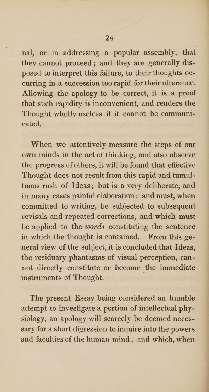 nal, or in addressing a popular assembly, that they cannot proceed; and they are generally dis¬ posed to interpret this failure, to their thoughts oc¬ curring in a succession too rapid for their utterance. Allowing the apology to be correct, it is a proof that such rapidity is inconvenient, and renders the Thought wholly useless if it cannot be communi¬ cated. When we attentively measure the steps of our own minds in the act of thinking, and also observe the progress of others, it will be found that effective Thought does not result from this rapid and tumul¬ tuous rush of Ideas; but is a very deliberate, and in many cases painful elaboration: and must, when committed to writing, be subjected to subsequent revisals and repeated corrections, and which must be applied to the words constituting the sentence in which the thought is contained. From this ge¬ neral view of the subject, it is concluded that Ideas, the residuary phantasms of visual perception, can¬ not directly constitute or become the immediate instruments of Thought. The present Essay being considered an humble attempt to investigate a portion of intellectual phy¬ siology, an apology will scarcely be deemed neces¬ sary for a short digression to inquire into the powers and faculties of the human mind: and which, when