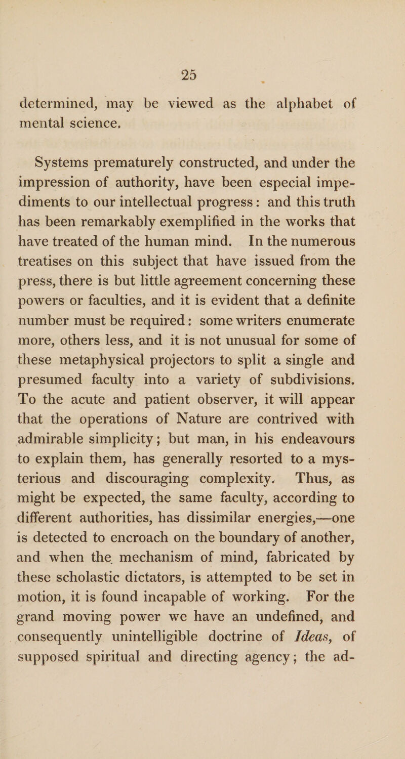 determined, may be viewed as the alphabet of mental science. Systems prematurely constructed, and under the impression of authority, have been especial impe¬ diments to our intellectual progress: and this truth has been remarkably exemplified in the works that have treated of the human mind. In the numerous treatises on this subject that have issued from the press, there is but little agreement concerning these powers or faculties, and it is evident that a definite number must be required: some writers enumerate more, others less, and it is not unusual for some of these metaphysical projectors to split a single and presumed faculty into a variety of subdivisions. To the acute and patient observer, it will appear that the operations of Nature are contrived with admirable simplicity; but man, in his endeavours to explain them, has generally resorted to a mys¬ terious and discouraging complexity. Thus, as might be expected, the same faculty, according to different authorities, has dissimilar energies,—one is detected to encroach on the boundary of another, and when the mechanism of mind, fabricated by these scholastic dictators, is attempted to be set in motion, it is found incapable of working. For the grand moving power we have an undefined, and consequently unintelligible doctrine of Ideas, of supposed spiritual and directing agency; the ad-