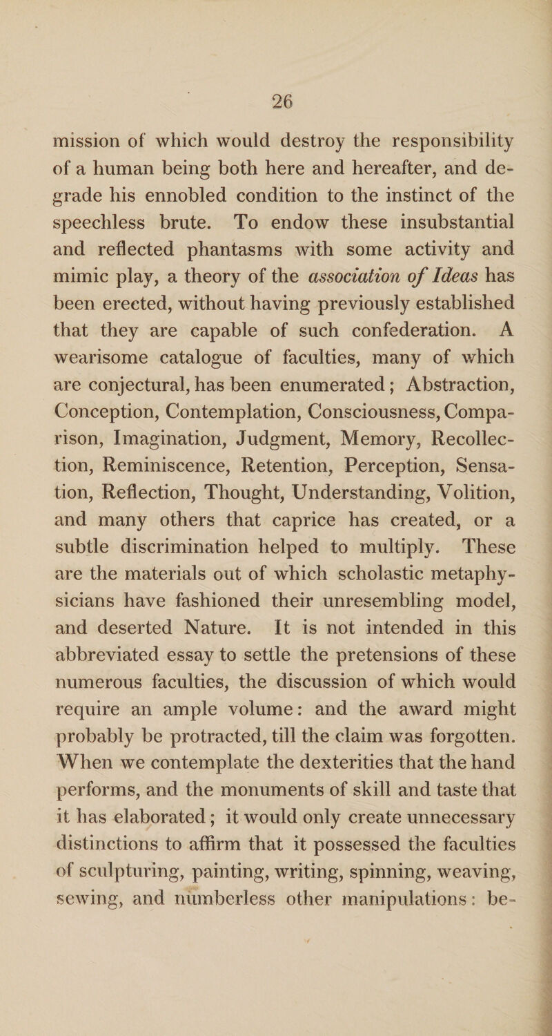 mission of which would destroy the responsibility of a human being both here and hereafter, and de¬ grade his ennobled condition to the instinct of the speechless brute. To endow these insubstantial and reflected phantasms with some activity and mimic play, a theory of the association of Ideas has been erected, without having previously established that they are capable of such confederation. A wearisome catalogue of faculties, many of which are conjectural, has been enumerated; Abstraction, Conception, Contemplation, Consciousness, Compa¬ rison, Imagination, Judgment, Memory, Recollec¬ tion, Reminiscence, Retention, Perception, Sensa¬ tion, Reflection, Thought, Understanding, Volition, and many others that caprice has created, or a subtle discrimination helped to multiply. These are the materials out of which scholastic metaphy¬ sicians have fashioned their unresembling model, and deserted Nature. It is not intended in this abbreviated essay to settle the pretensions of these numerous faculties, the discussion of which would require an ample volume: and the award might probably be protracted, till the claim was forgotten. When we contemplate the dexterities that the hand performs, and the monuments of skill and taste that it has elaborated; it would only create unnecessary distinctions to affirm that it possessed the faculties of sculpturing, painting, writing, spinning, weaving, sewing, and numberless other manipulations; be-