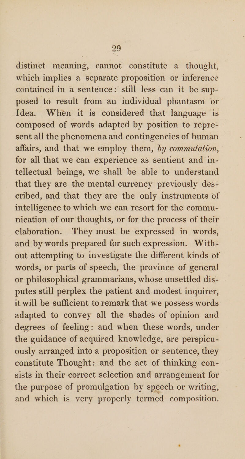 distinct meaning, cannot constitute a thought, which implies a separate proposition or inference contained in a sentence: still less can it be sup¬ posed to result from an individual phantasm or Idea. When it is considered that language is composed of words adapted by position to repre¬ sent all the phenomena and contingencies of human affairs, and that we employ them, by commutation, for all that we can experience as sentient and in¬ tellectual beings, we shall be able to understand that they are the mental currency previously des¬ cribed, and that they are the only instruments of intelligence to which we can resort for the commu¬ nication of our thoughts, or for the process of their elaboration. They must be expressed in words, and bywords prepared for such expression. With¬ out attempting to investigate the different kinds of words, or parts of speech, the province of general or philosophical grammarians, whose unsettled dis¬ putes still perplex the patient and modest inquirer, it will be sufficient to remark that we possess words adapted to convey all the shades of opinion and degrees of feeling: and when these words, under the guidance of acquired knowledge, are perspicu¬ ously arranged into a proposition or sentence, they constitute Thought: and the act of thinking con¬ sists in their correct selection and arrangement for the purpose of promulgation by speech or writing, and which is very properly termed composition. f