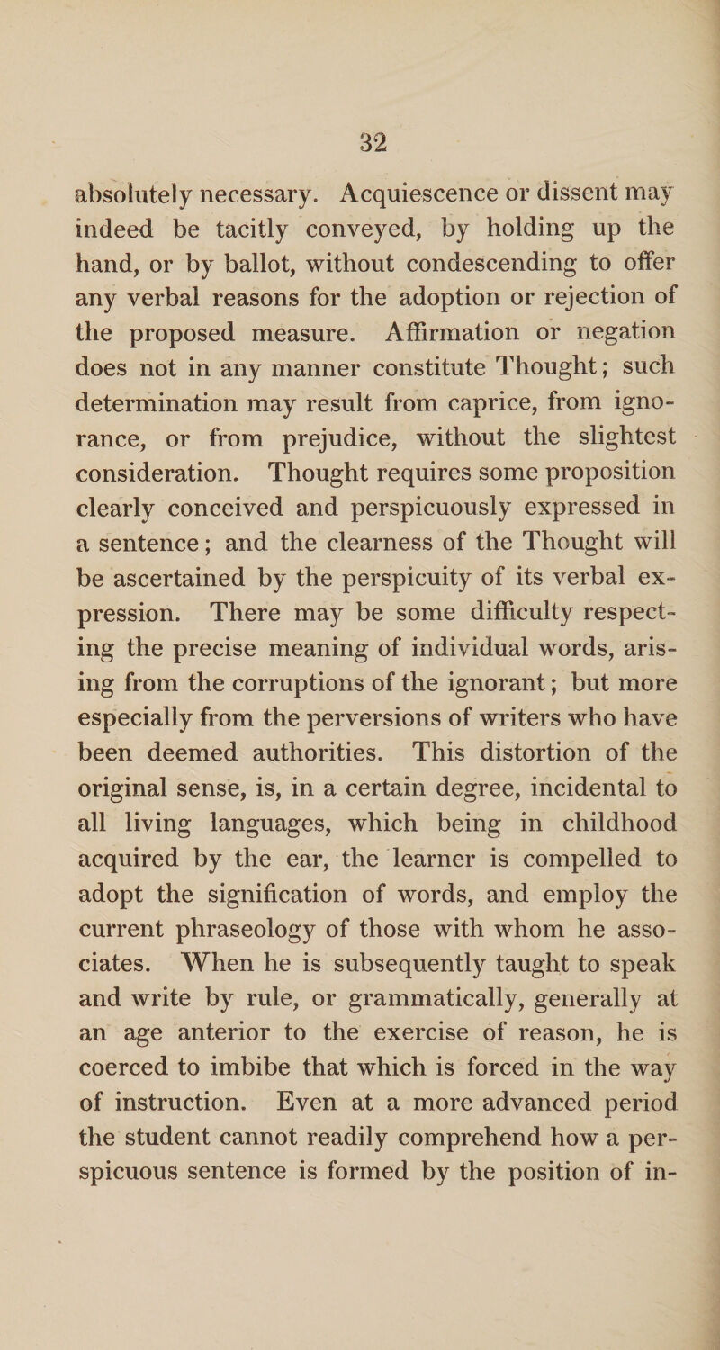 absolutely necessary. Acquiescence or dissent may indeed be tacitly conveyed, by holding up the hand, or by ballot, without condescending to offer any verbal reasons for the adoption or rejection of the proposed measure. Affirmation or negation does not in any manner constitute Thought; such determination may result from caprice, from igno¬ rance, or from prejudice, without the slightest consideration. Thought requires some proposition clearly conceived and perspicuously expressed in a sentence; and the clearness of the Thought will be ascertained by the perspicuity of its verbal ex¬ pression. There may be some difficulty respect¬ ing the precise meaning of individual words, aris¬ ing from the corruptions of the ignorant; but more especially from the perversions of writers who have been deemed authorities. This distortion of the original sense, is, in a certain degree, incidental to all living languages, which being in childhood acquired by the ear, the learner is compelled to adopt the signification of words, and employ the current phraseology of those with whom he asso¬ ciates. When he is subsequently taught to speak and write by rule, or grammatically, generally at an age anterior to the exercise of reason, he is coerced to imbibe that which is forced in the way of instruction. Even at a more advanced period the student cannot readily comprehend how a per¬ spicuous sentence is formed by the position of in-