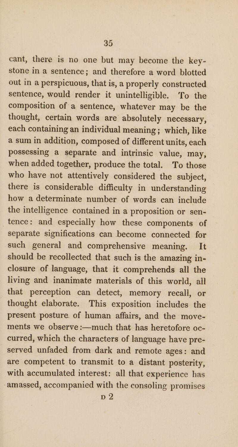 cant, there is no one but may become the key¬ stone in a sentence; and therefore a word blotted out in a perspicuous, that is, a properly constructed sentence, would render it unintelligible. To the composition of a sentence, whatever may be the thought, certain words are absolutely necessary, each containing an individual meaning; which, like a sum in addition, composed of different units, each possessing a separate and intrinsic value, may, when added together, produce the total. To those who have not attentively considered the subject, there is considerable difficulty in understanding how a determinate number of words can include the intelligence contained in a proposition or sen¬ tence : and especially how these components of separate significations can become connected for such general and comprehensive meaning. It should be recollected that such is the amazing in¬ closure of language, that it comprehends all the living and inanimate materials of this world, all that perception can detect, memory recall, or thought elaborate. This exposition includes the present posture of human affairs, and the move¬ ments we observe:—much that has heretofore oc¬ curred, which the characters of language have pre¬ served unfaded from dark and remote ages: and are competent to transmit to a distant posterity, with accumulated interest: all that experience has amassed, accompanied with the consoling promises d 2