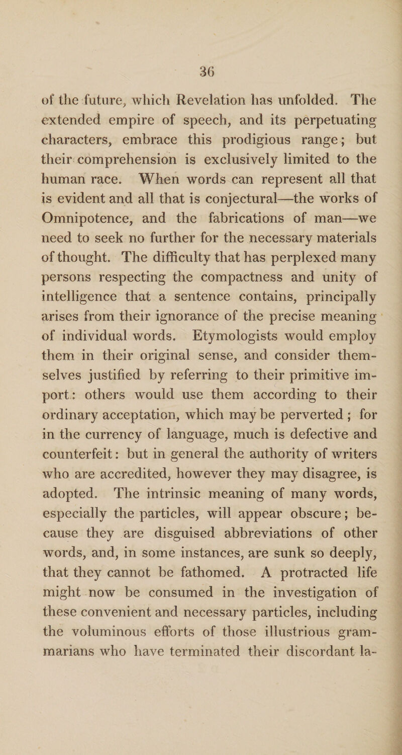 of the-.future, which Revelation has unfolded. The extended empire of speech, and its perpetuating characters, embrace this prodigious range; but their comprehension is exclusively limited to the human race. When words can represent all that is evident and all that is conjectural—the works of Omnipotence, and the fabrications of man—we need to seek no further for the necessary materials of thought. The difficulty that has perplexed many persons respecting the compactness and unity of intelligence that a sentence contains, principally arises from their ignorance of the precise meaning of individual words. Etymologists would employ them in their original sense, and consider them¬ selves justified by referring to their primitive im¬ port : others would use them according to their ordinary acceptation, which may be perverted ; for in the currency of language, much is defective and counterfeit: but in general the authority of writers who are accredited, however they may disagree, is adopted. The intrinsic meaning of many words, especially the particles, will appear obscure; be¬ cause they are disguised abbreviations of other words, and, in some instances, are sunk so deeply, that they cannot be fathomed. A protracted life might now be consumed in the investigation of these convenient and necessary particles, including the voluminous efforts of those illustrious gram¬ marians who have terminated their discordant la-