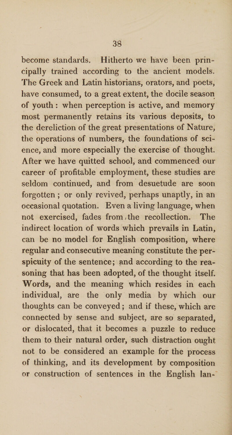 become standards. Hitherto we have been prin¬ cipally trained according to the ancient models. The Greek and Latin historians, orators, and poets, have consumed, to a great extent, the docile season of youth: when perception is active, and memory most permanently retains its various deposits, to the dereliction of the great presentations of Nature, the operations of numbers, the foundations of sci¬ ence, and more especially the exercise of thought. After we have quitted school, and commenced our career of profitable employment, these studies are seldom continued, and from desuetude are soon forgotten ; or only revived, perhaps unaptly, in an occasional quotation. Even a living language, when not exercised, fades from/the recollection. The indirect location of words which prevails in Latin, can be no model for English composition, where regular and consecutive meaning constitute the per¬ spicuity of the sentence; and according to the rea¬ soning that has been adopted, of the thought itself. Words, and the meaning which resides in each individual, are the only media by which our thoughts can be conveyed; and if these, which are connected by sense and subject, are so separated, or dislocated, that it becomes a puzzle to reduce them to their natural order, such distraction ought not to be considered an example for the process of thinking, and its development by composition or construction of sentences in the English lan- \