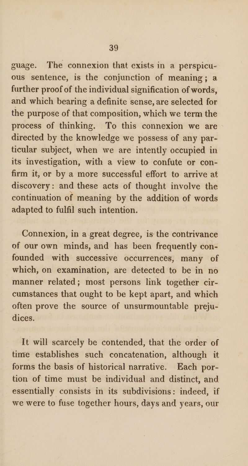 guage. The connexion that exists in a perspicu¬ ous sentence, is the conjunction of meaning; a further proof of the individual signification of words, and which bearing a definite sense, are selected for the purpose of that composition, which we term the process of thinking. To this connexion we are directed by the knowledge we possess of any par¬ ticular subject, when we are intently occupied in its investigation, with a view to confute or con¬ firm it, or by a more successful effort to arrive at discovery: and these acts of thought involve the continuation of meaning by the addition of words adapted to fulfil such intention. Connexion, in a great degree, is the contrivance of our own minds, and has been frequently con¬ founded with successive occurrences, many of which, on examination, are detected to be in no manner related; most persons link together cir¬ cumstances that ought to be kept apart, and which often prove the source of unsurmountable preju¬ dices. It will scarcely be contended, that the order of time establishes such concatenation, although it forms the basis of historical narrative. Each por¬ tion of time must be individual and distinct, and essentially consists in its subdivisions: indeed, if we were to fuse together hours, days and years, our