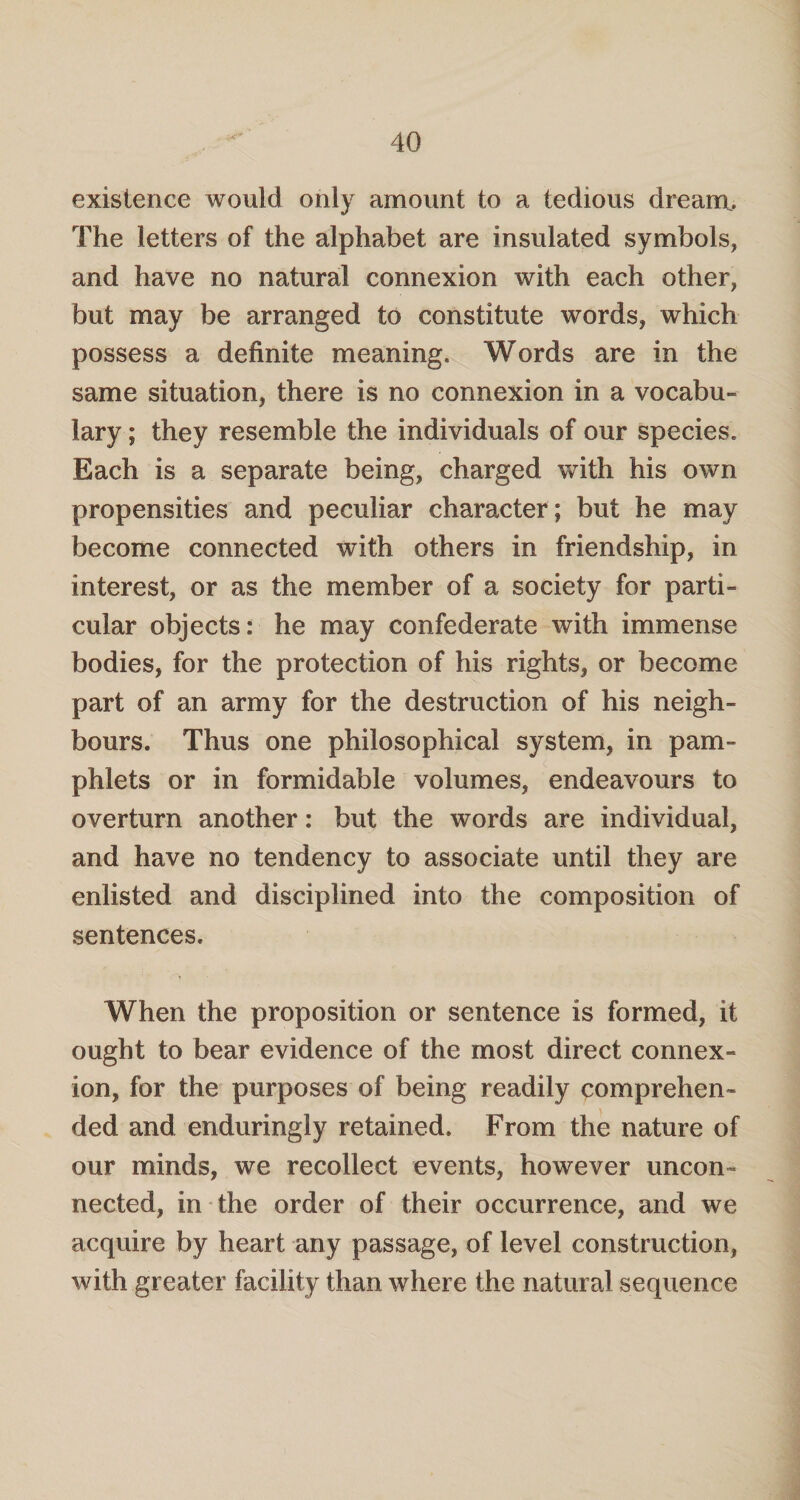 existence would only amount to a tedious dream. The letters of the alphabet are insulated symbols, and have no natural connexion with each other, but may be arranged to constitute words, which possess a definite meaning. Words are in the same situation, there is no connexion in a vocabu¬ lary ; they resemble the individuals of our species. Each is a separate being, charged with his own propensities and peculiar character; but he may become connected with others in friendship, in interest, or as the member of a society for parti¬ cular objects: he may confederate with immense bodies, for the protection of his rights, or become part of an army for the destruction of his neigh¬ bours. Thus one philosophical system, in pam¬ phlets or in formidable volumes, endeavours to overturn another: but the words are individual, and have no tendency to associate until they are enlisted and disciplined into the composition of sentences. When the proposition or sentence is formed, it ought to bear evidence of the most direct connex¬ ion, for the purposes of being readily comprehen¬ ded and enduringly retained. From the nature of our minds, we recollect events, however uncon¬ nected, in the order of their occurrence, and we acquire by heart any passage, of level construction, with greater facility than where the natural sequence