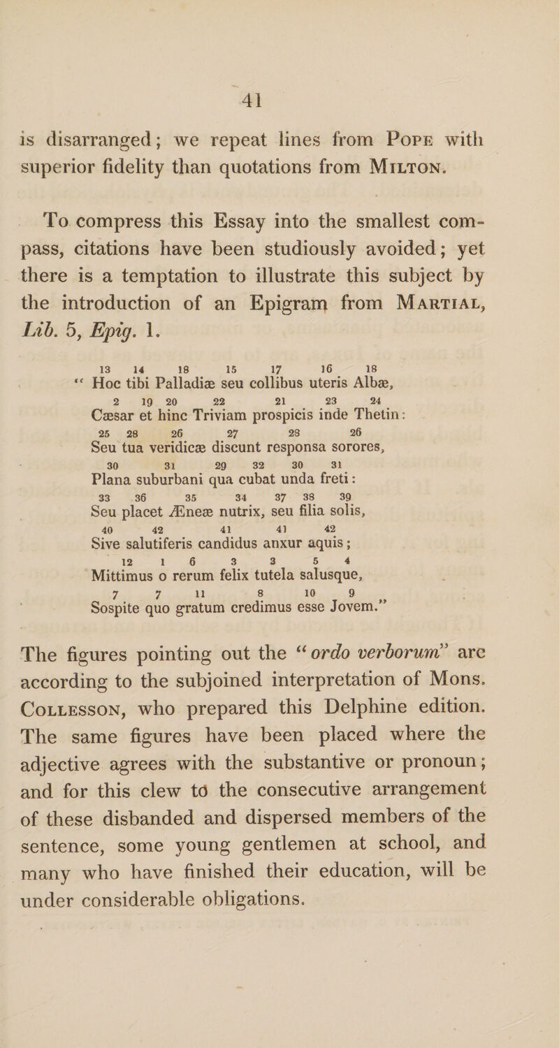 is disarranged; we repeat lines from Pope with superior fidelity than quotations from Milton. To compress this Essay into the smallest com¬ pass, citations have been studiously avoided; yet there is a temptation to illustrate this subject by the introduction of an Epigram from Martial, Lib, 5, Epig. 1. 13 14 18 15 17 16 18 “ Hoc tibi Palladia seu collibus uteris Albae, 2 19 20 22 21 23 24 Caesar et hinc Triviam prospicis inde Thetin: 25 28 26 27 28 26 Seu tua veridicae discunt responsa sorores, 30 31 29 32 30 31 Plana suburban! qua cubat unda freti: 33 36 35 34 37 38 39 Seu placet iEneae nutrix, seu filia solis, 40 42 41 41 42 Sive salutiferis candidus anxur aquis; 12 1 6 3 3 5 4 Mittimus o rerum felix tutela salusque, 7 7 11 8 10 9 Sospite quo gratum credimus esse Jovem.” The figures pointing out the “ ordo verborurri5 are according to the subjoined interpretation of Mons. Collesson, who prepared this Delphine edition. The same figures have been placed where the adjective agrees with the substantive or pronoun; and for this clew 16 the consecutive arrangement of these disbanded and dispersed members of the sentence, some young gentlemen at school, and many who have finished their education, will be under considerable obligations.